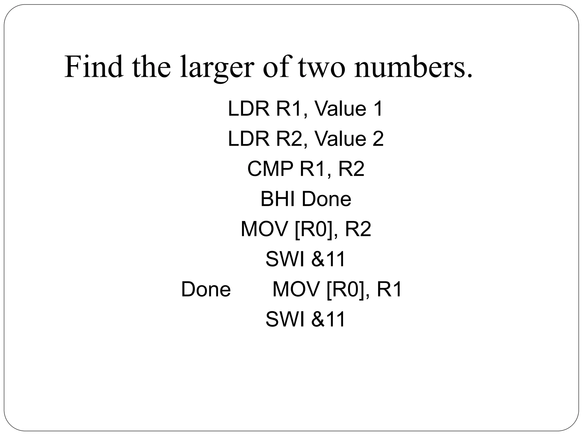 Find the larger of two numbers.
LDR R1, Value 1
LDR R2, Value 2
CMP R1, R2
BHI Done
MOV [R0], R2
SWI &11
Done MOV [R0], R1
SWI &11
 