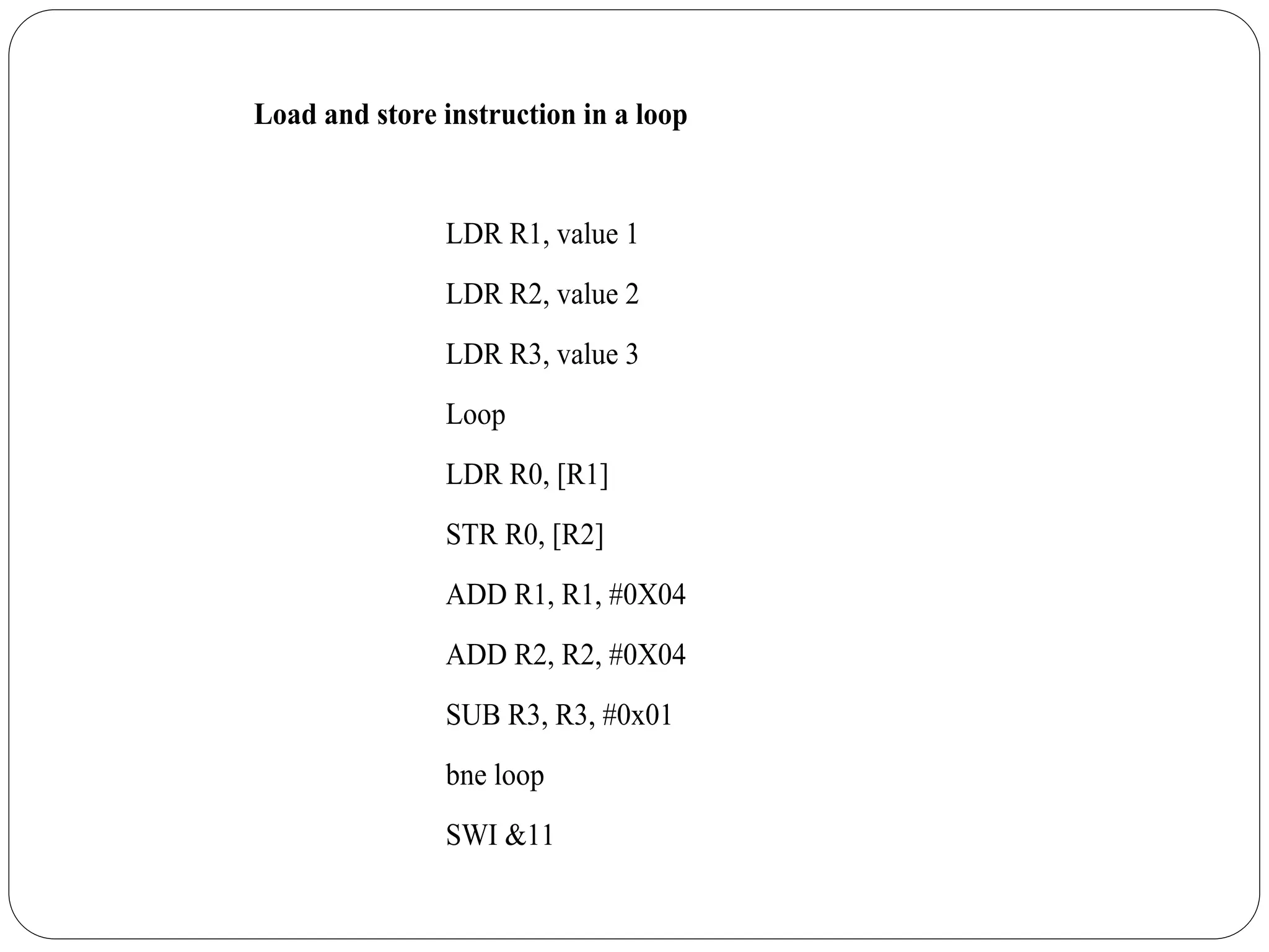 Load and store instruction in a loop
LDR R1, value 1
LDR R2, value 2
LDR R3, value 3
Loop
LDR R0, [R1]
STR R0, [R2]
ADD R1, R1, #0X04
ADD R2, R2, #0X04
SUB R3, R3, #0x01
bne loop
SWI &11
 