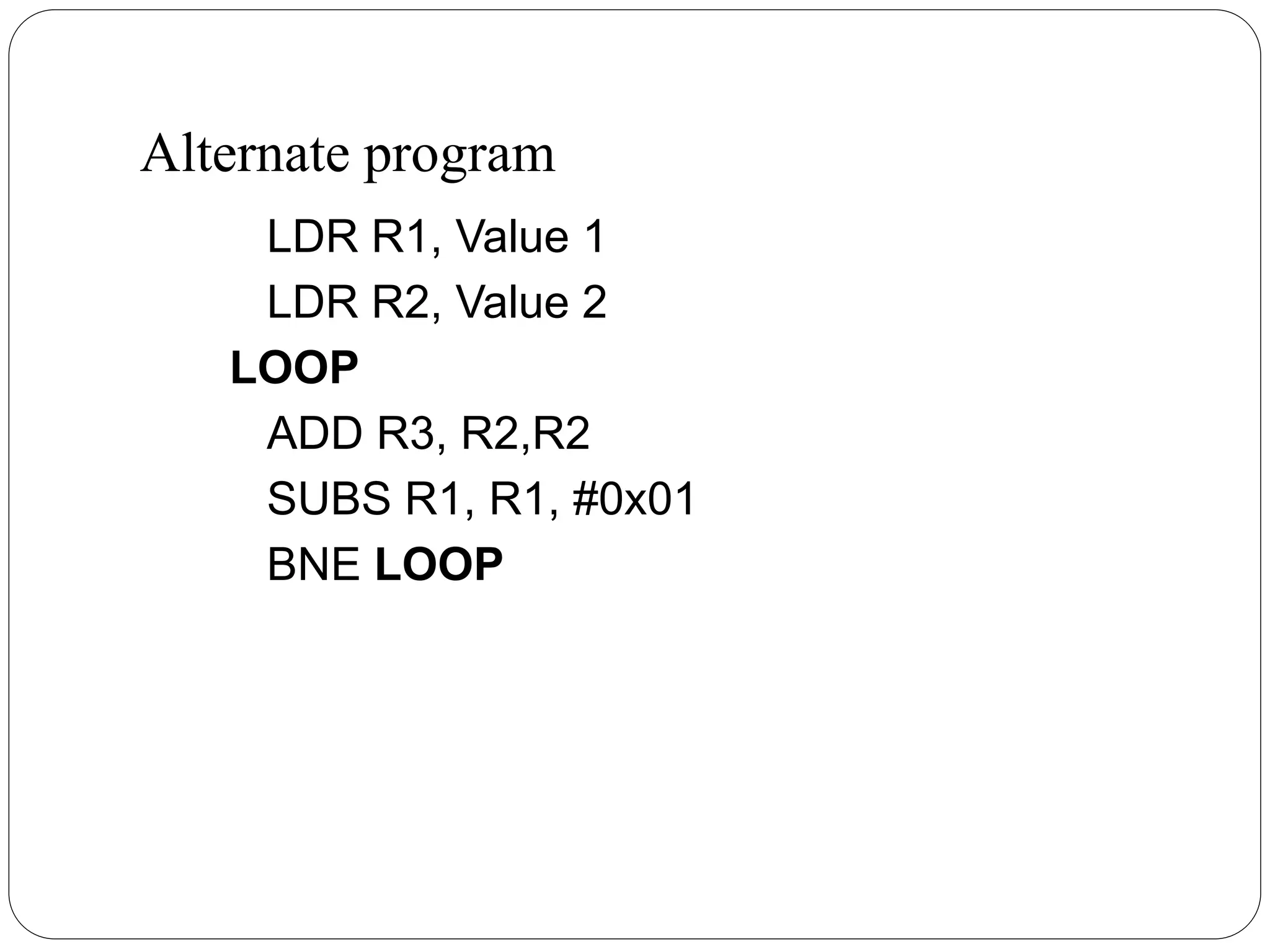 Alternate program
LDR R1, Value 1
LDR R2, Value 2
LOOP
ADD R3, R2,R2
SUBS R1, R1, #0x01
BNE LOOP
 