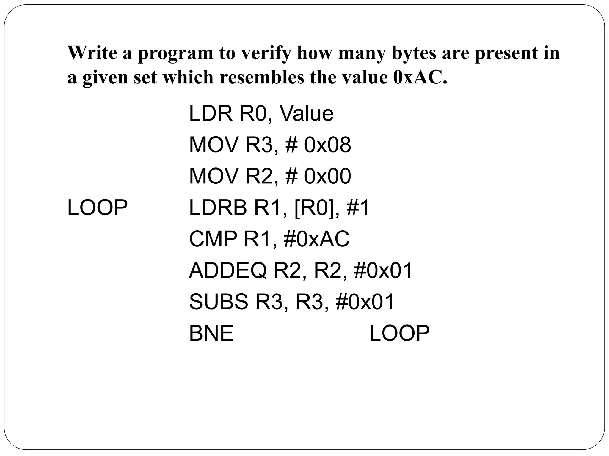 Write a program to verify how many bytes are present in
a given set which resembles the value 0xAC.
LDR R0, Value
MOV R3, # 0x08
MOV R2, # 0x00
LOOP LDRB R1, [R0], #1
CMP R1, #0xAC
ADDEQ R2, R2, #0x01
SUBS R3, R3, #0x01
BNE LOOP
 