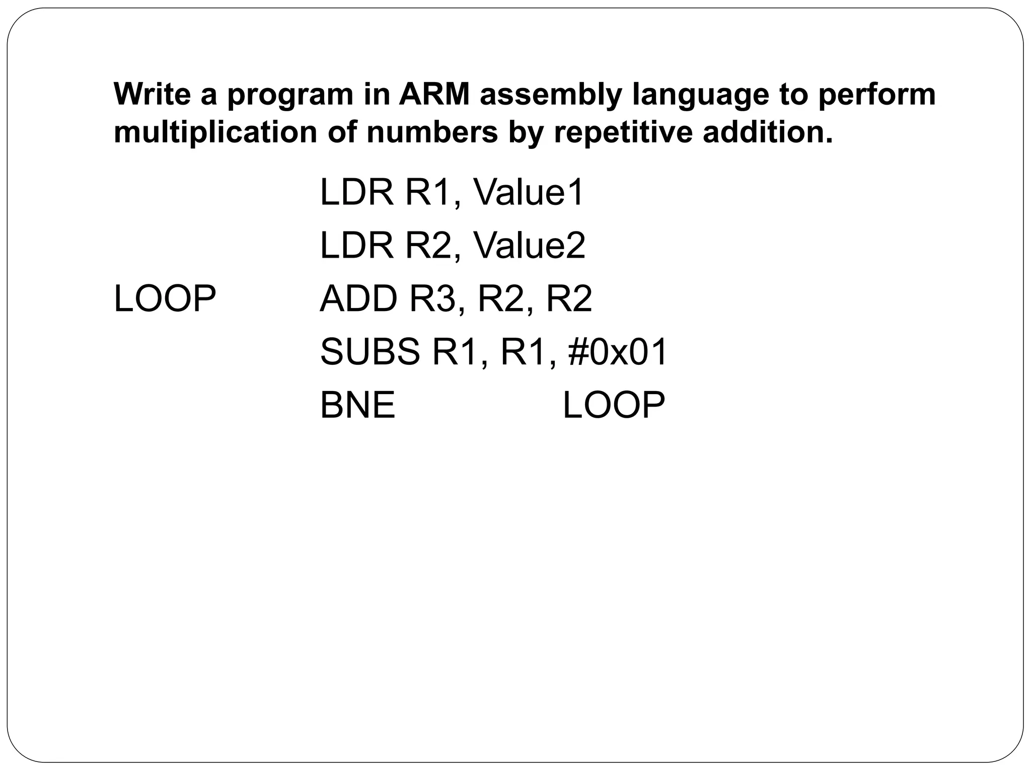 Write a program in ARM assembly language to perform
multiplication of numbers by repetitive addition.
LDR R1, Value1
LDR R2, Value2
LOOP ADD R3, R2, R2
SUBS R1, R1, #0x01
BNE LOOP
 