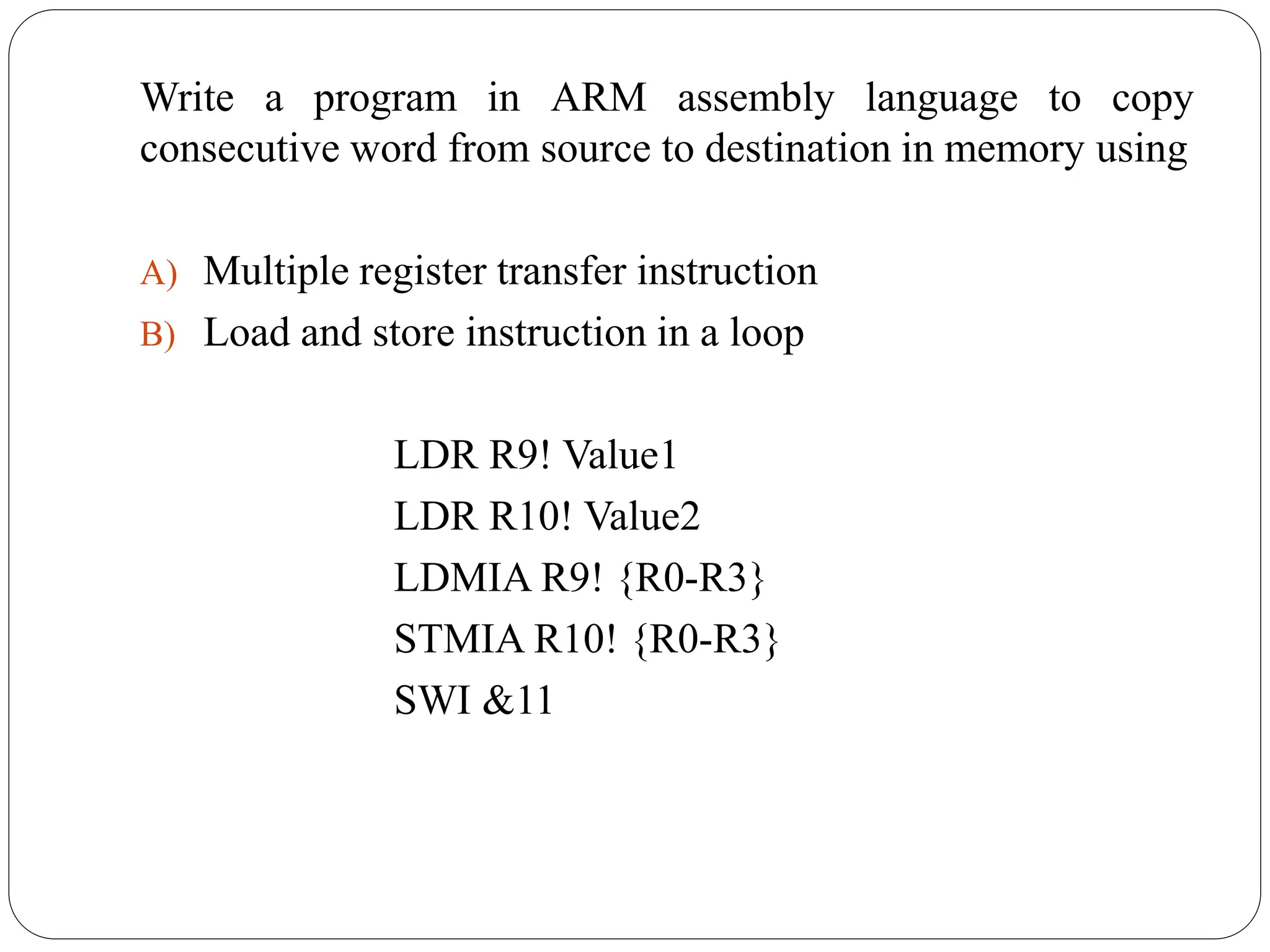 Write a program in ARM assembly language to copy
consecutive word from source to destination in memory using
A) Multiple register transfer instruction
B) Load and store instruction in a loop
LDR R9! Value1
LDR R10! Value2
LDMIA R9! {R0-R3}
STMIA R10! {R0-R3}
SWI &11
 