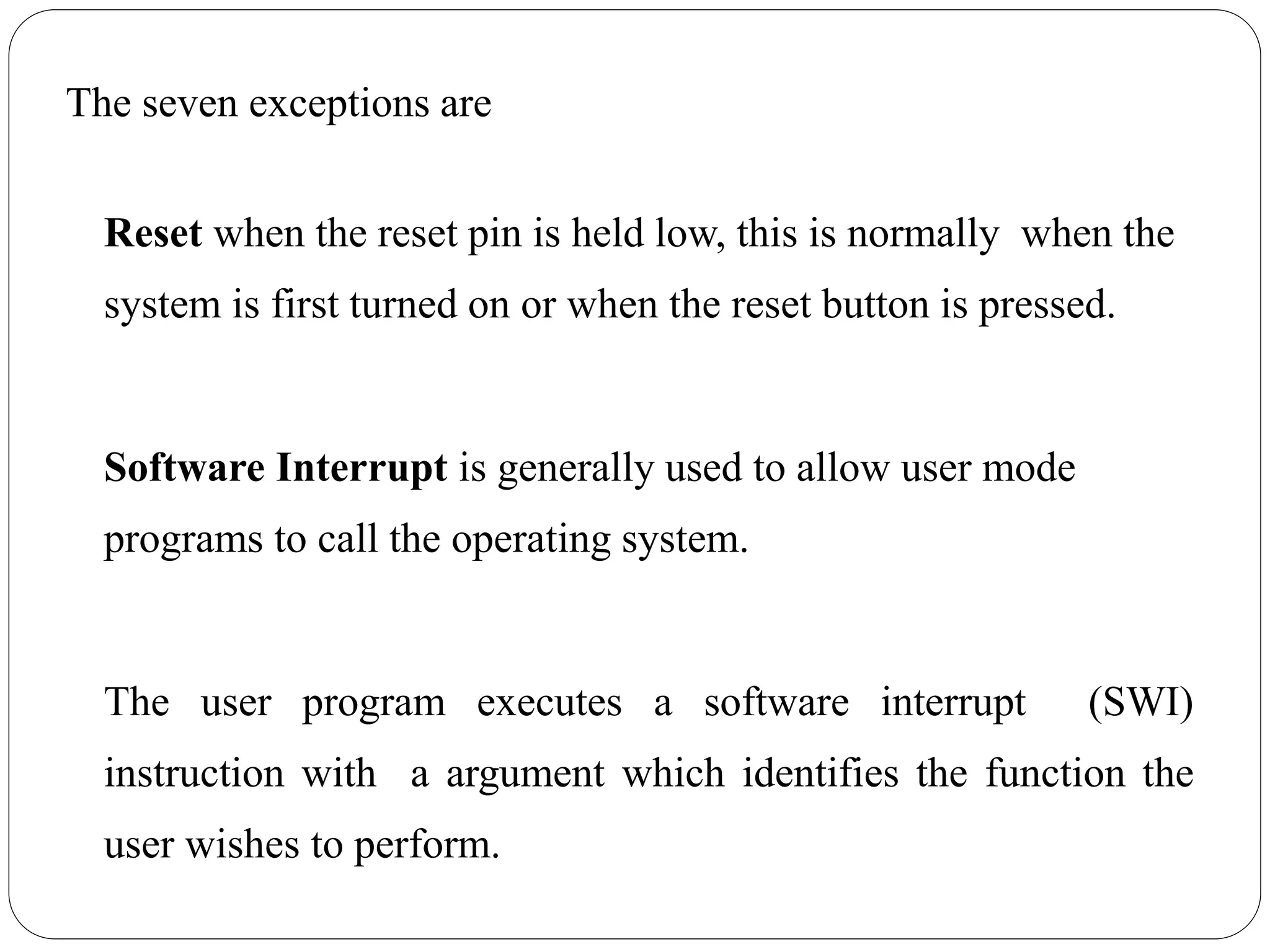The seven exceptions are
Reset when the reset pin is held low, this is normally when the
system is first turned on or when the reset button is pressed.
Software Interrupt is generally used to allow user mode
programs to call the operating system.
The user program executes a software interrupt (SWI)
instruction with a argument which identifies the function the
user wishes to perform.
 
