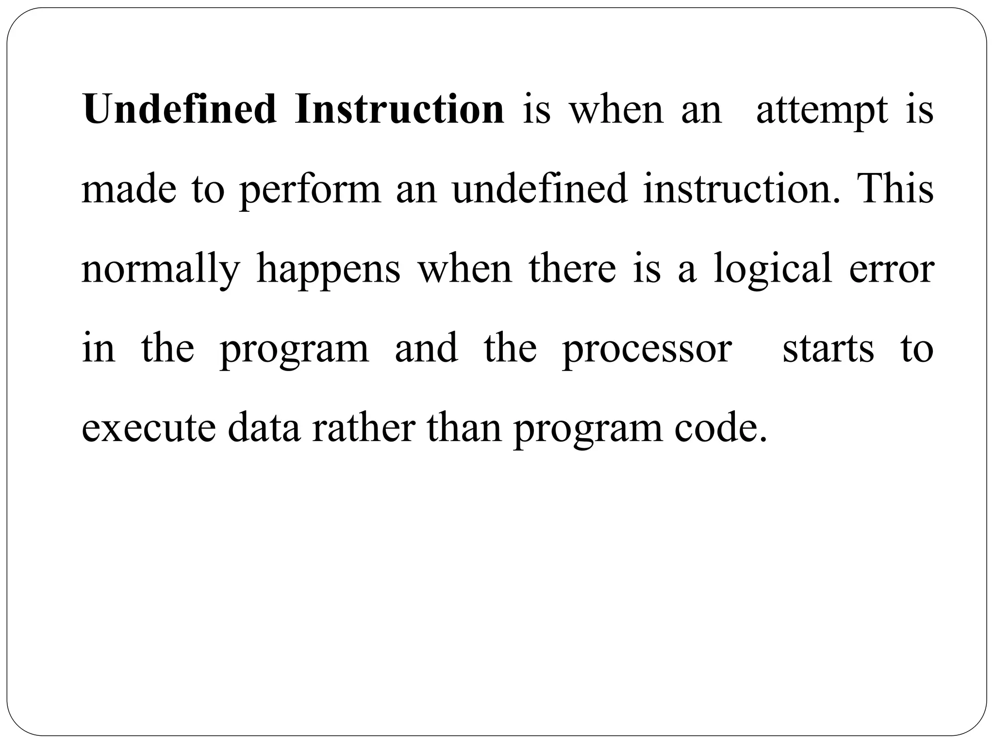 Undefined Instruction is when an attempt is
made to perform an undefined instruction. This
normally happens when there is a logical error
in the program and the processor starts to
execute data rather than program code.
 