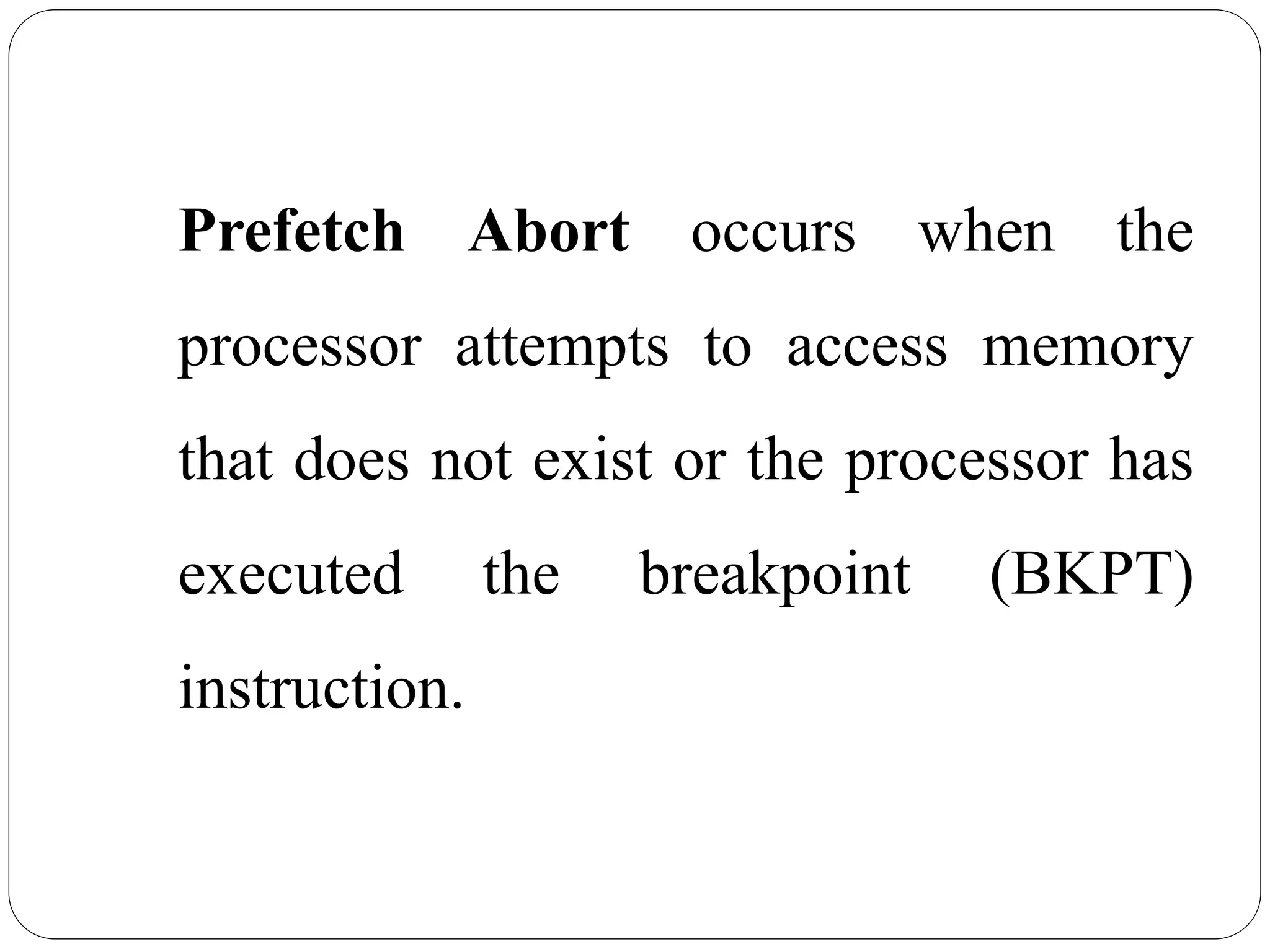 Prefetch Abort occurs when the
processor attempts to access memory
that does not exist or the processor has
executed the breakpoint (BKPT)
instruction.
 