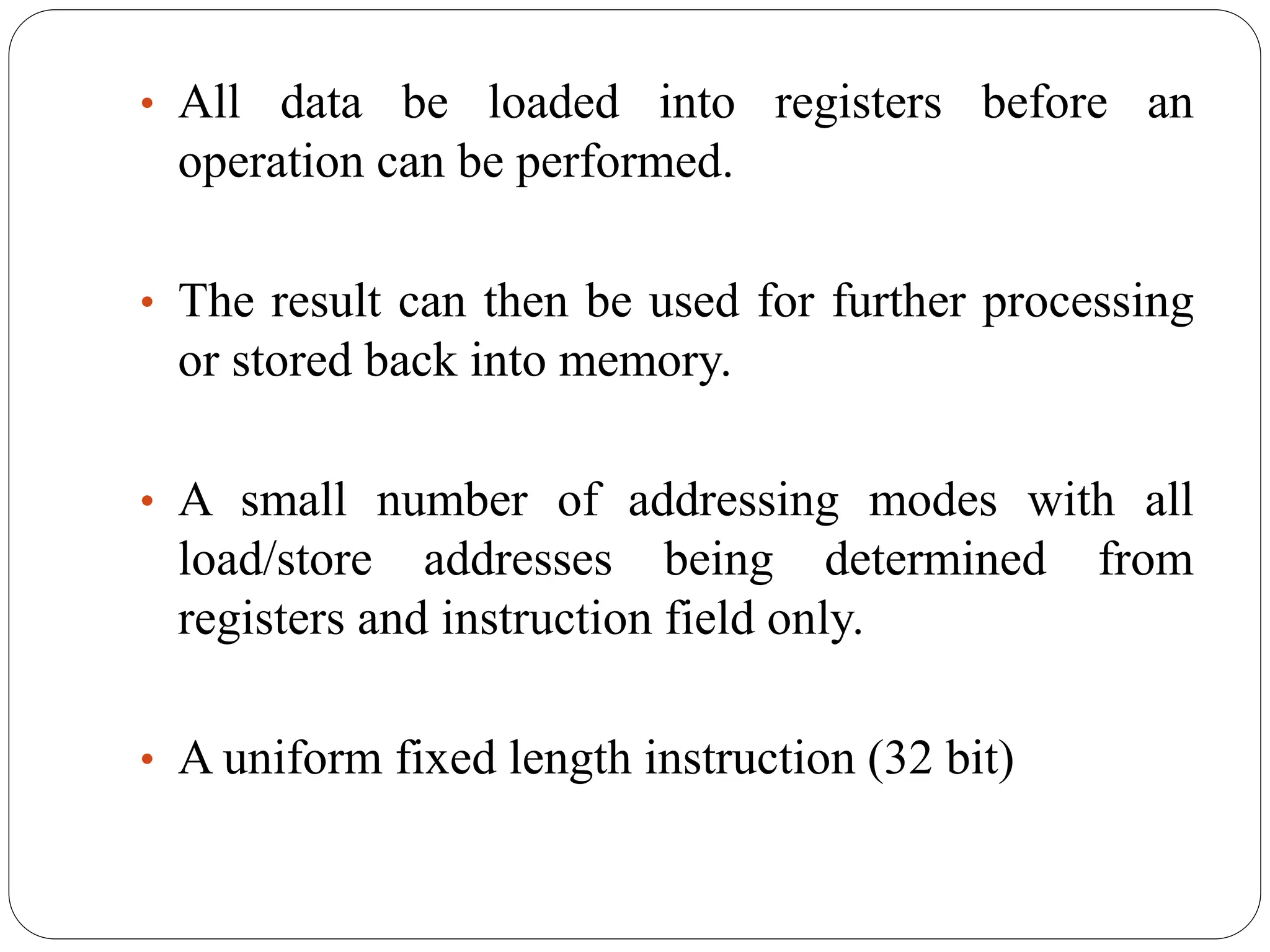 • All data be loaded into registers before an
operation can be performed.
• The result can then be used for further processing
or stored back into memory.
• A small number of addressing modes with all
load/store addresses being determined from
registers and instruction field only.
• A uniform fixed length instruction (32 bit)
 