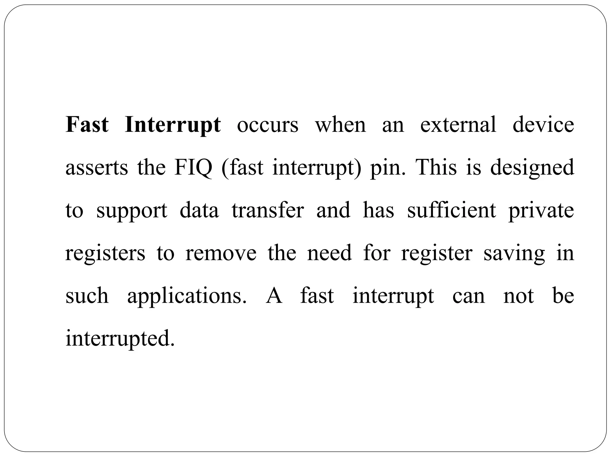 Fast Interrupt occurs when an external device
asserts the FIQ (fast interrupt) pin. This is designed
to support data transfer and has sufficient private
registers to remove the need for register saving in
such applications. A fast interrupt can not be
interrupted.
 