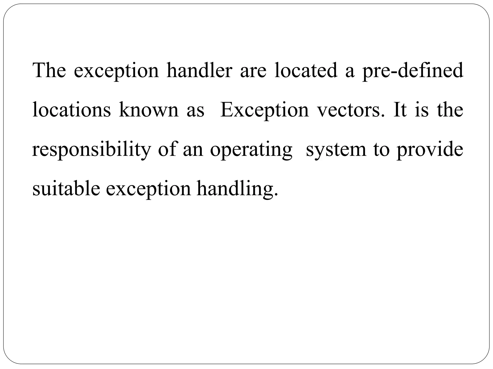 The exception handler are located a pre-defined
locations known as Exception vectors. It is the
responsibility of an operating system to provide
suitable exception handling.
 