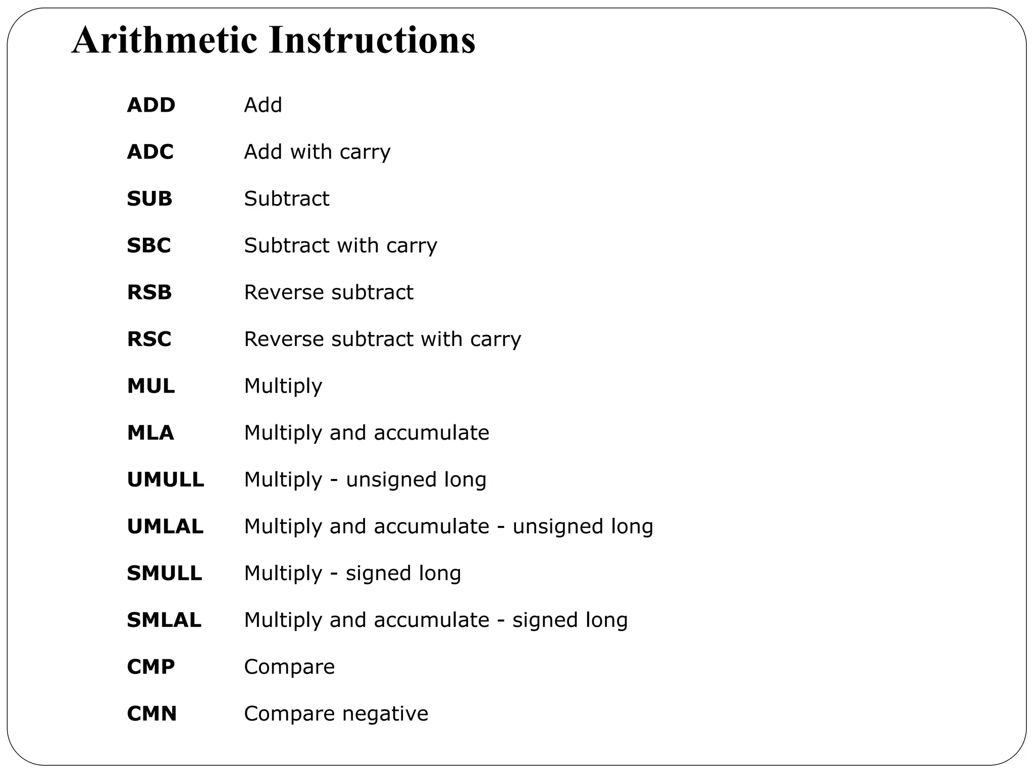 ADD Add
ADC Add with carry
SUB Subtract
SBC Subtract with carry
RSB Reverse subtract
RSC Reverse subtract with carry
MUL Multiply
MLA Multiply and accumulate
UMULL Multiply - unsigned long
UMLAL Multiply and accumulate - unsigned long
SMULL Multiply - signed long
SMLAL Multiply and accumulate - signed long
CMP Compare
CMN Compare negative
Arithmetic Instructions
 