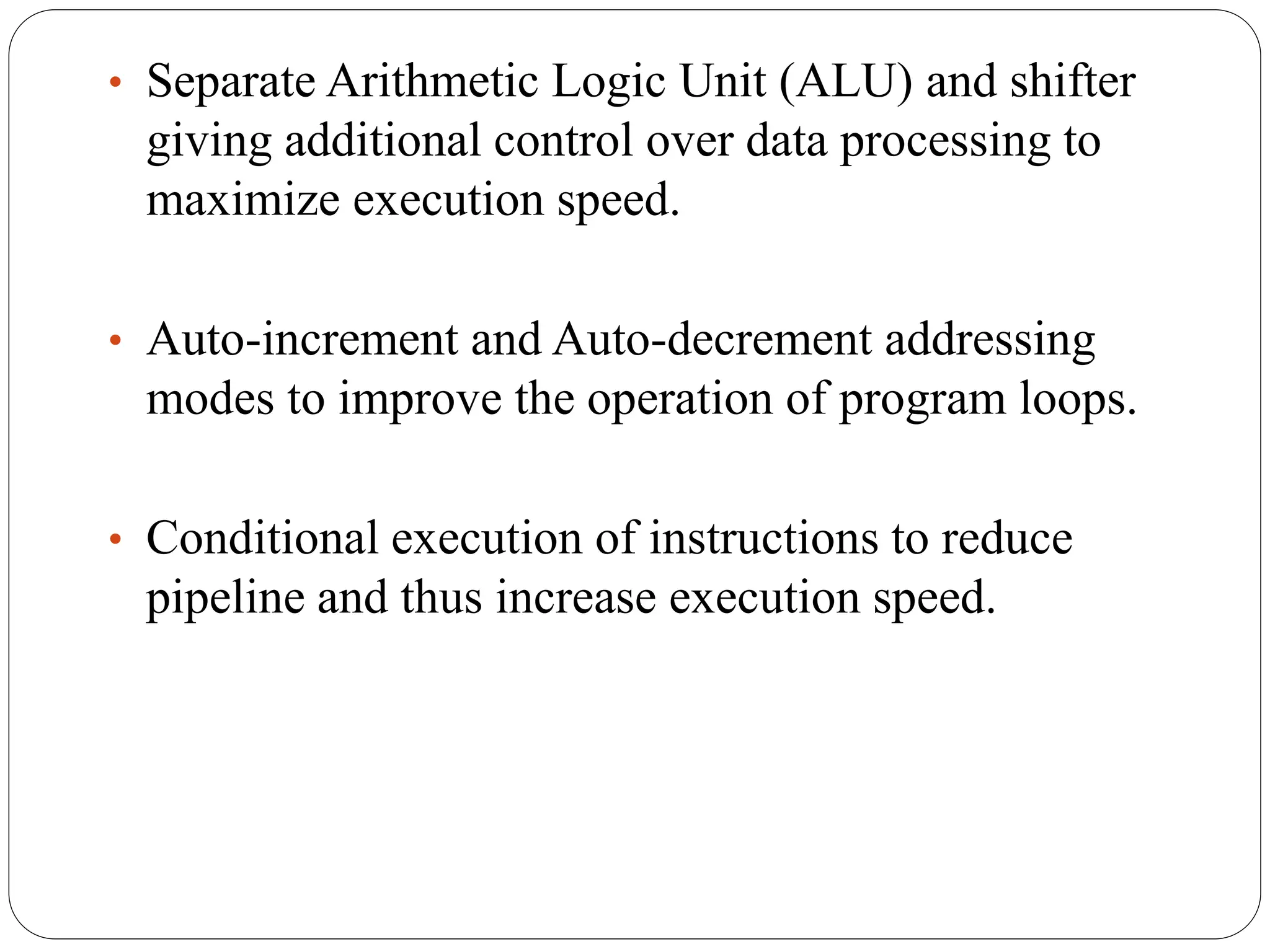 • Separate Arithmetic Logic Unit (ALU) and shifter
giving additional control over data processing to
maximize execution speed.
• Auto-increment and Auto-decrement addressing
modes to improve the operation of program loops.
• Conditional execution of instructions to reduce
pipeline and thus increase execution speed.
 
