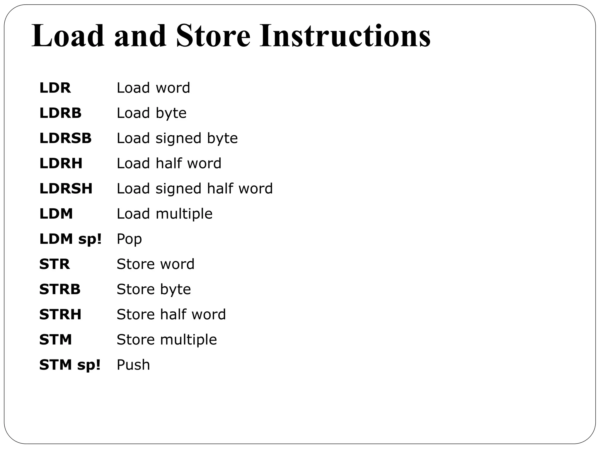 Load and Store Instructions
LDR Load word
LDRB Load byte
LDRSB Load signed byte
LDRH Load half word
LDRSH Load signed half word
LDM Load multiple
LDM sp! Pop
STR Store word
STRB Store byte
STRH Store half word
STM Store multiple
STM sp! Push
 