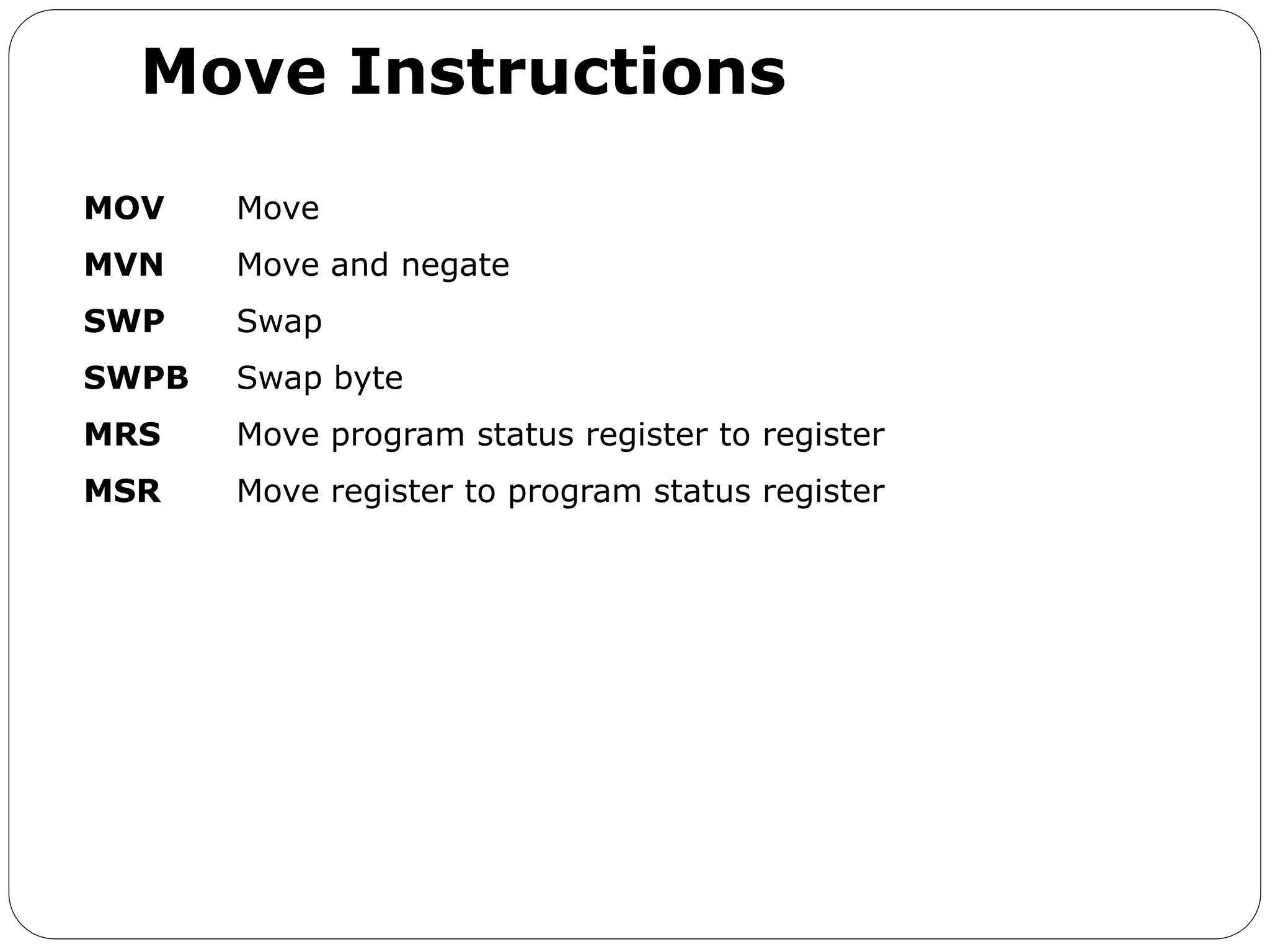 Move Instructions
MOV Move
MVN Move and negate
SWP Swap
SWPB Swap byte
MRS Move program status register to register
MSR Move register to program status register
 