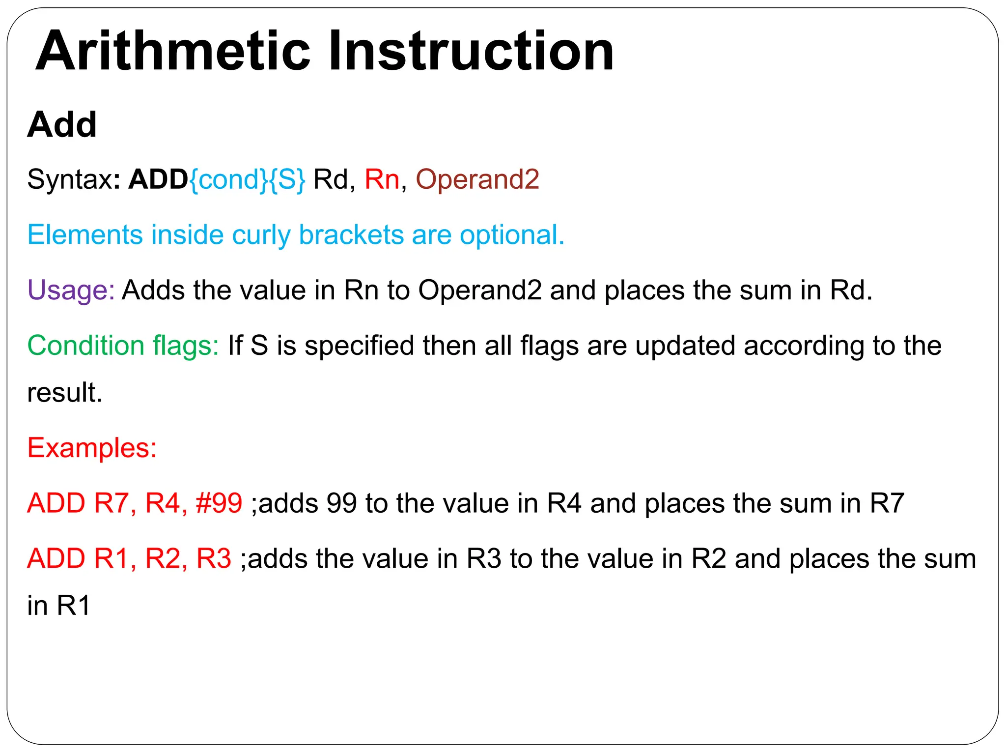 Arithmetic Instruction
Add
Syntax: ADD{cond}{S} Rd, Rn, Operand2
Elements inside curly brackets are optional.
Usage: Adds the value in Rn to Operand2 and places the sum in Rd.
Condition flags: If S is specified then all flags are updated according to the
result.
Examples:
ADD R7, R4, #99 ;adds 99 to the value in R4 and places the sum in R7
ADD R1, R2, R3 ;adds the value in R3 to the value in R2 and places the sum
in R1
 