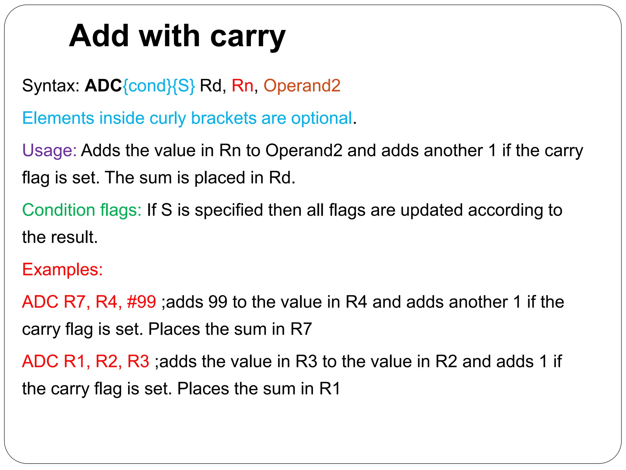 Add with carry
Syntax: ADC{cond}{S} Rd, Rn, Operand2
Elements inside curly brackets are optional.
Usage: Adds the value in Rn to Operand2 and adds another 1 if the carry
flag is set. The sum is placed in Rd.
Condition flags: If S is specified then all flags are updated according to
the result.
Examples:
ADC R7, R4, #99 ;adds 99 to the value in R4 and adds another 1 if the
carry flag is set. Places the sum in R7
ADC R1, R2, R3 ;adds the value in R3 to the value in R2 and adds 1 if
the carry flag is set. Places the sum in R1
 