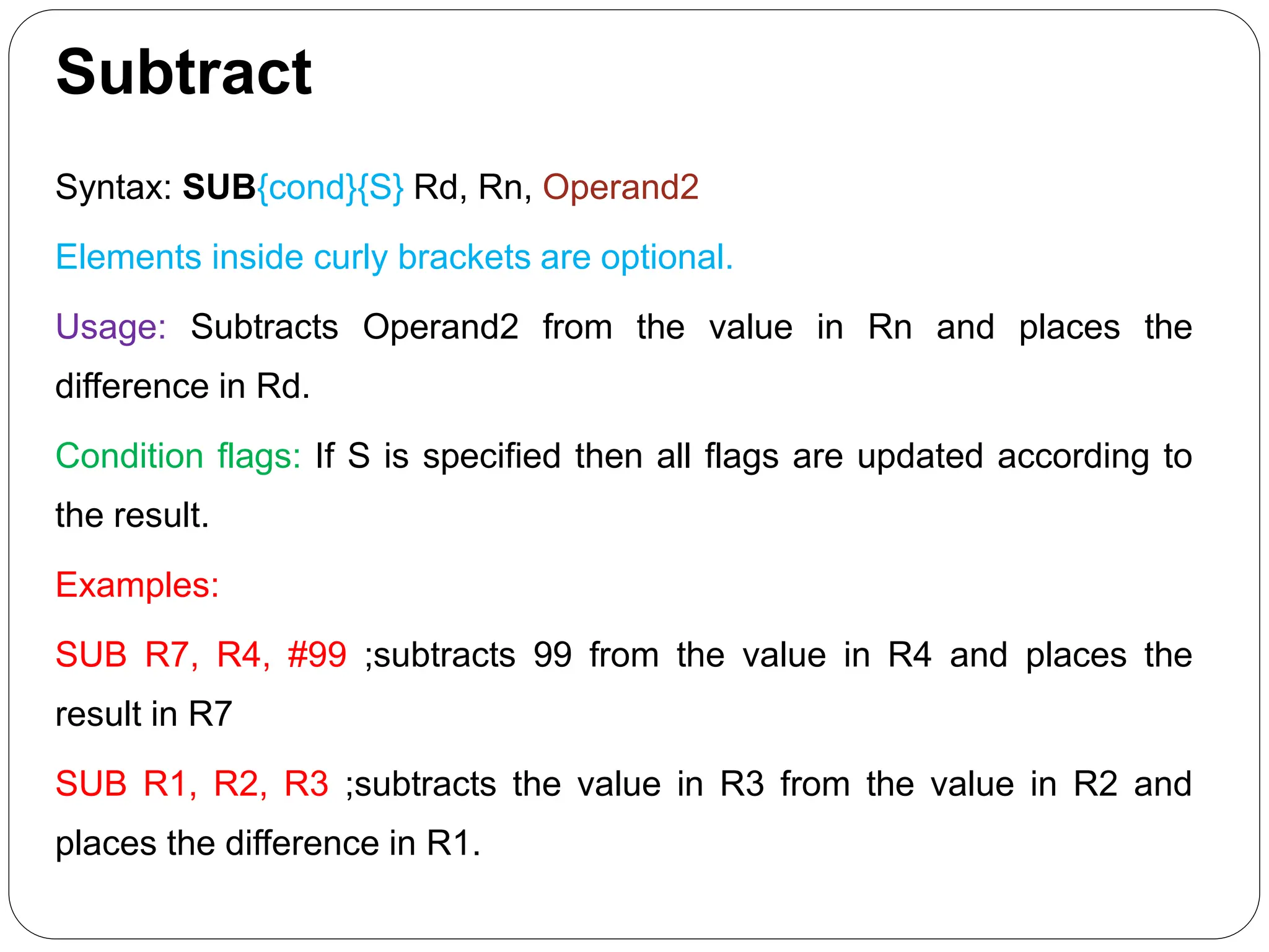 Subtract
Syntax: SUB{cond}{S} Rd, Rn, Operand2
Elements inside curly brackets are optional.
Usage: Subtracts Operand2 from the value in Rn and places the
difference in Rd.
Condition flags: If S is specified then all flags are updated according to
the result.
Examples:
SUB R7, R4, #99 ;subtracts 99 from the value in R4 and places the
result in R7
SUB R1, R2, R3 ;subtracts the value in R3 from the value in R2 and
places the difference in R1.
 
