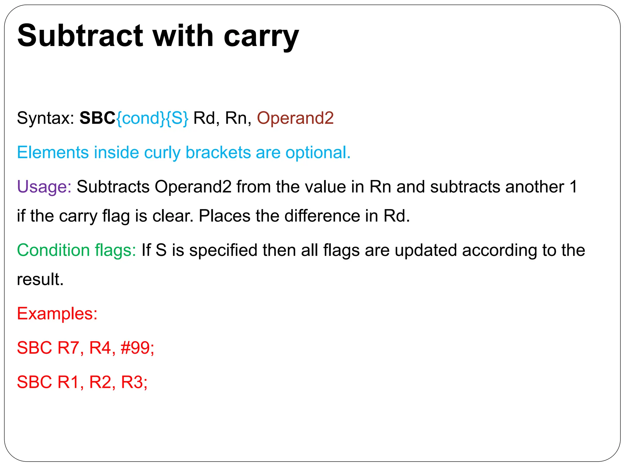 Subtract with carry
Syntax: SBC{cond}{S} Rd, Rn, Operand2
Elements inside curly brackets are optional.
Usage: Subtracts Operand2 from the value in Rn and subtracts another 1
if the carry flag is clear. Places the difference in Rd.
Condition flags: If S is specified then all flags are updated according to the
result.
Examples:
SBC R7, R4, #99;
SBC R1, R2, R3;
 