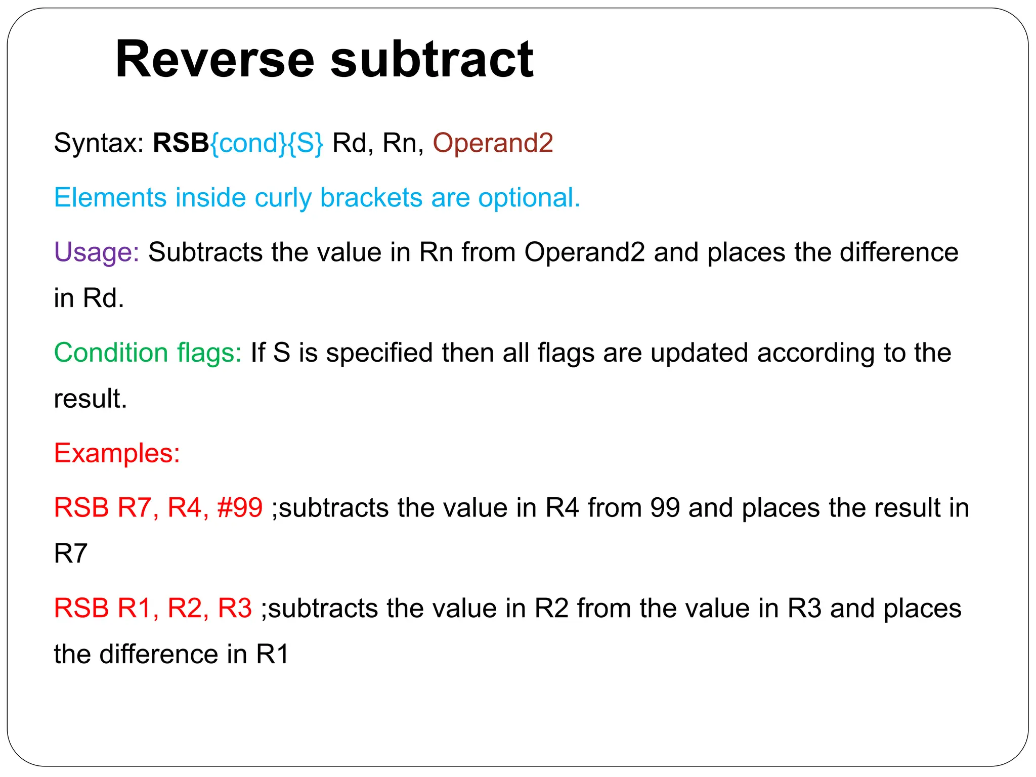 Reverse subtract
Syntax: RSB{cond}{S} Rd, Rn, Operand2
Elements inside curly brackets are optional.
Usage: Subtracts the value in Rn from Operand2 and places the difference
in Rd.
Condition flags: If S is specified then all flags are updated according to the
result.
Examples:
RSB R7, R4, #99 ;subtracts the value in R4 from 99 and places the result in
R7
RSB R1, R2, R3 ;subtracts the value in R2 from the value in R3 and places
the difference in R1
 