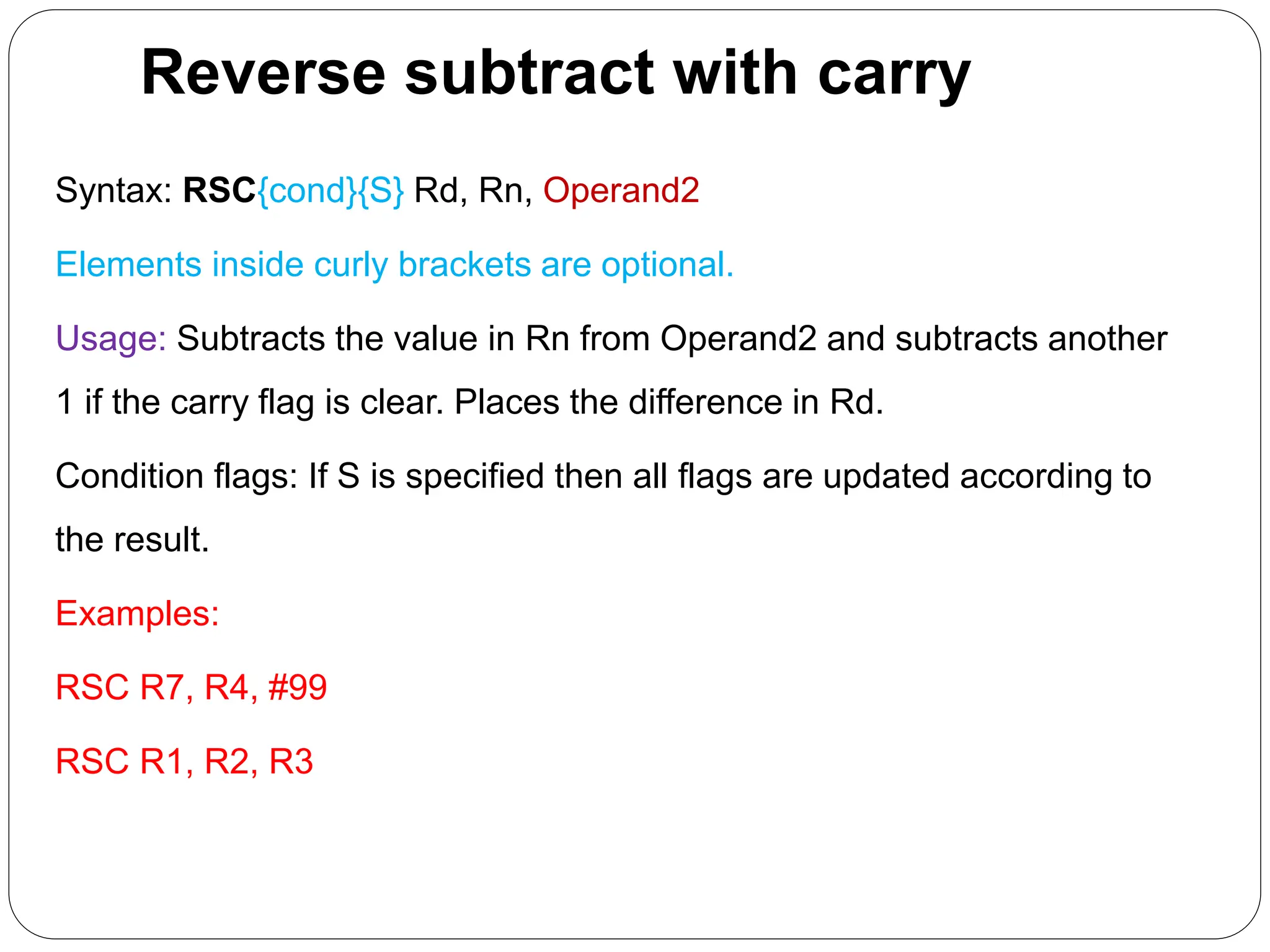 Reverse subtract with carry
Syntax: RSC{cond}{S} Rd, Rn, Operand2
Elements inside curly brackets are optional.
Usage: Subtracts the value in Rn from Operand2 and subtracts another
1 if the carry flag is clear. Places the difference in Rd.
Condition flags: If S is specified then all flags are updated according to
the result.
Examples:
RSC R7, R4, #99
RSC R1, R2, R3
 