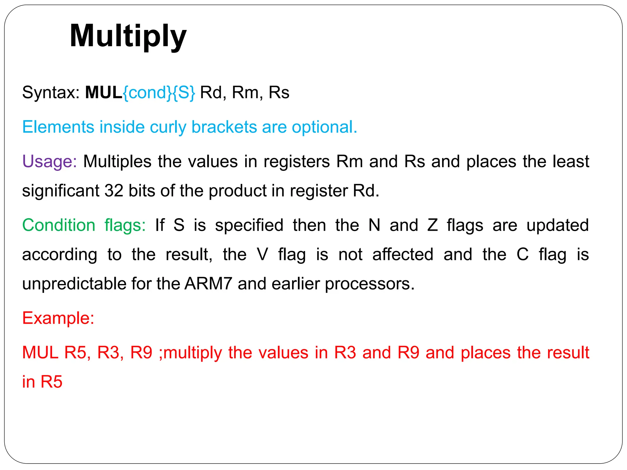 Multiply
Syntax: MUL{cond}{S} Rd, Rm, Rs
Elements inside curly brackets are optional.
Usage: Multiples the values in registers Rm and Rs and places the least
significant 32 bits of the product in register Rd.
Condition flags: If S is specified then the N and Z flags are updated
according to the result, the V flag is not affected and the C flag is
unpredictable for the ARM7 and earlier processors.
Example:
MUL R5, R3, R9 ;multiply the values in R3 and R9 and places the result
in R5
 