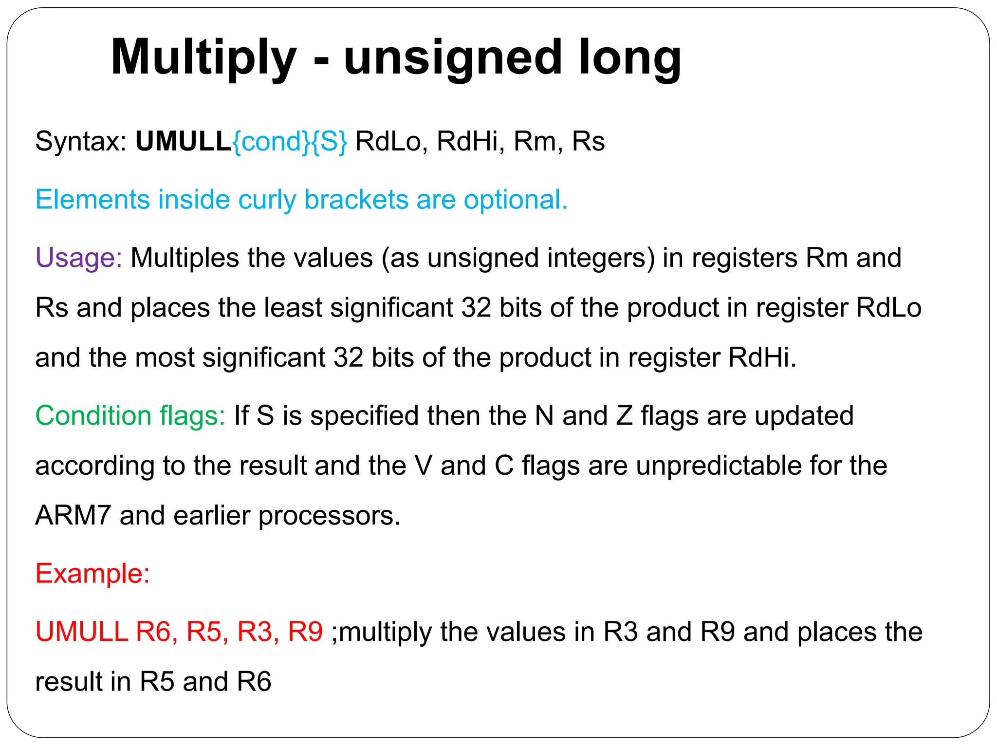 Multiply - unsigned long
Syntax: UMULL{cond}{S} RdLo, RdHi, Rm, Rs
Elements inside curly brackets are optional.
Usage: Multiples the values (as unsigned integers) in registers Rm and
Rs and places the least significant 32 bits of the product in register RdLo
and the most significant 32 bits of the product in register RdHi.
Condition flags: If S is specified then the N and Z flags are updated
according to the result and the V and C flags are unpredictable for the
ARM7 and earlier processors.
Example:
UMULL R6, R5, R3, R9 ;multiply the values in R3 and R9 and places the
result in R5 and R6
 