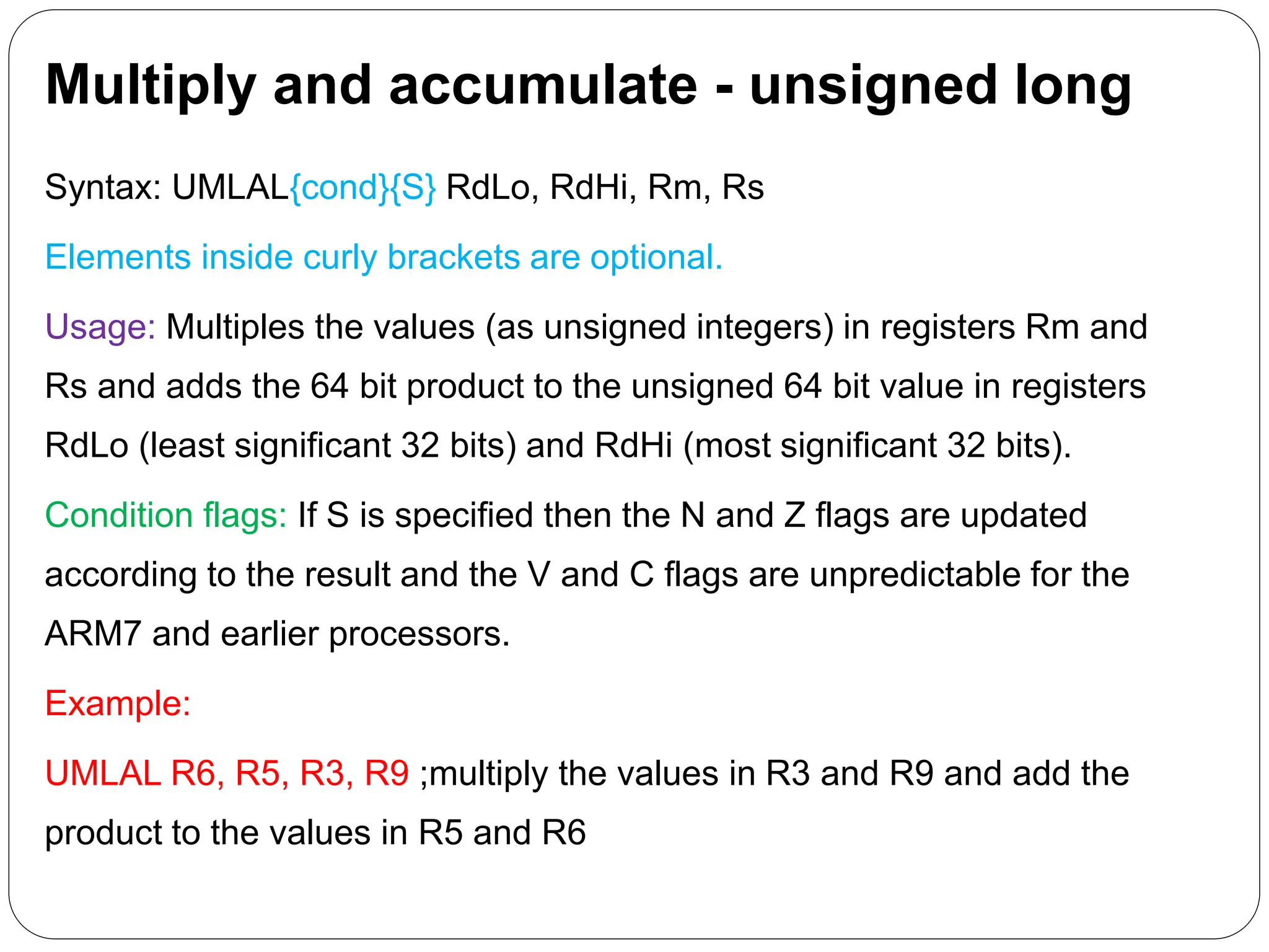 Multiply and accumulate - unsigned long
Syntax: UMLAL{cond}{S} RdLo, RdHi, Rm, Rs
Elements inside curly brackets are optional.
Usage: Multiples the values (as unsigned integers) in registers Rm and
Rs and adds the 64 bit product to the unsigned 64 bit value in registers
RdLo (least significant 32 bits) and RdHi (most significant 32 bits).
Condition flags: If S is specified then the N and Z flags are updated
according to the result and the V and C flags are unpredictable for the
ARM7 and earlier processors.
Example:
UMLAL R6, R5, R3, R9 ;multiply the values in R3 and R9 and add the
product to the values in R5 and R6
 