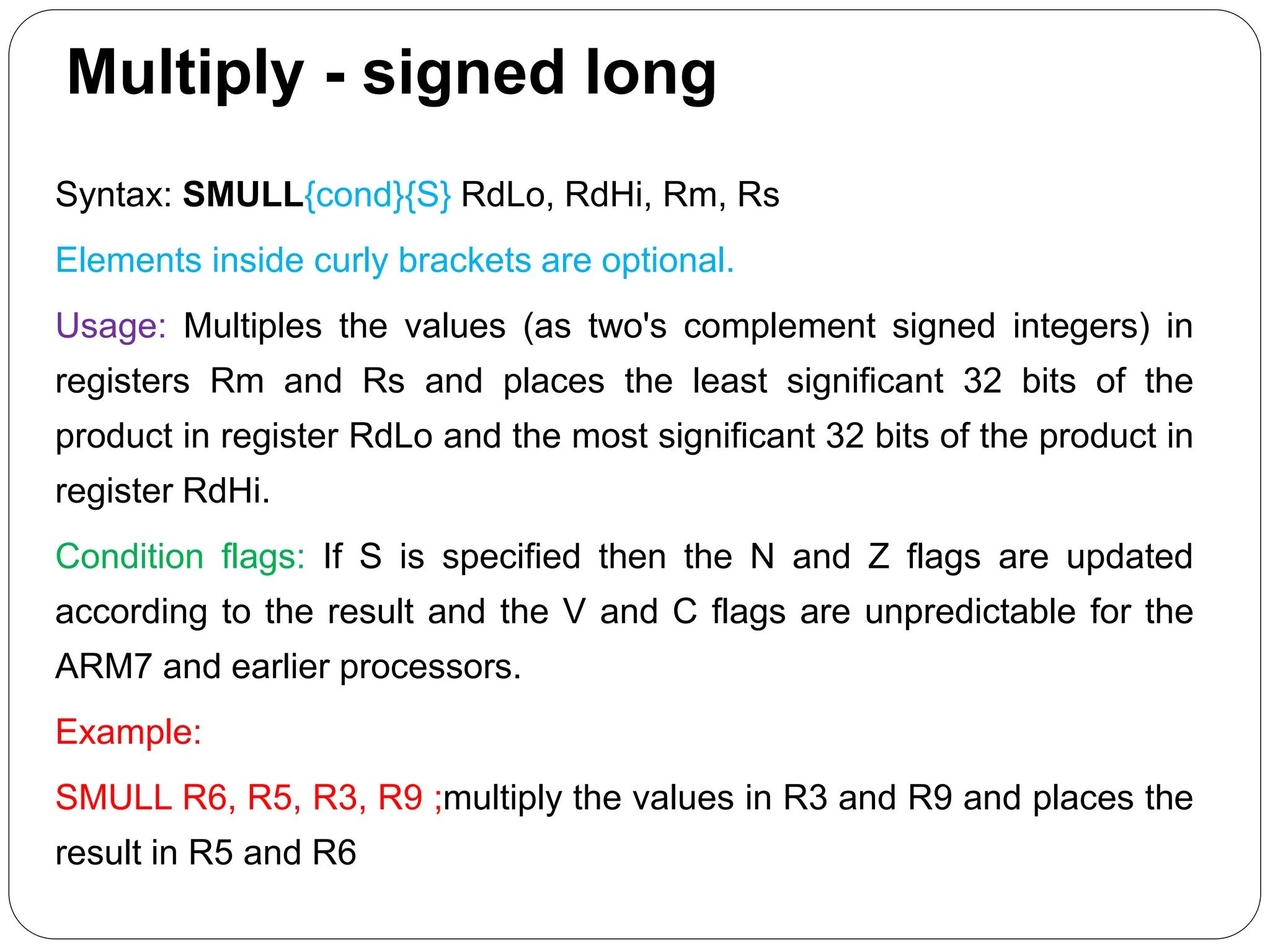 Multiply - signed long
Syntax: SMULL{cond}{S} RdLo, RdHi, Rm, Rs
Elements inside curly brackets are optional.
Usage: Multiples the values (as two's complement signed integers) in
registers Rm and Rs and places the least significant 32 bits of the
product in register RdLo and the most significant 32 bits of the product in
register RdHi.
Condition flags: If S is specified then the N and Z flags are updated
according to the result and the V and C flags are unpredictable for the
ARM7 and earlier processors.
Example:
SMULL R6, R5, R3, R9 ;multiply the values in R3 and R9 and places the
result in R5 and R6
 