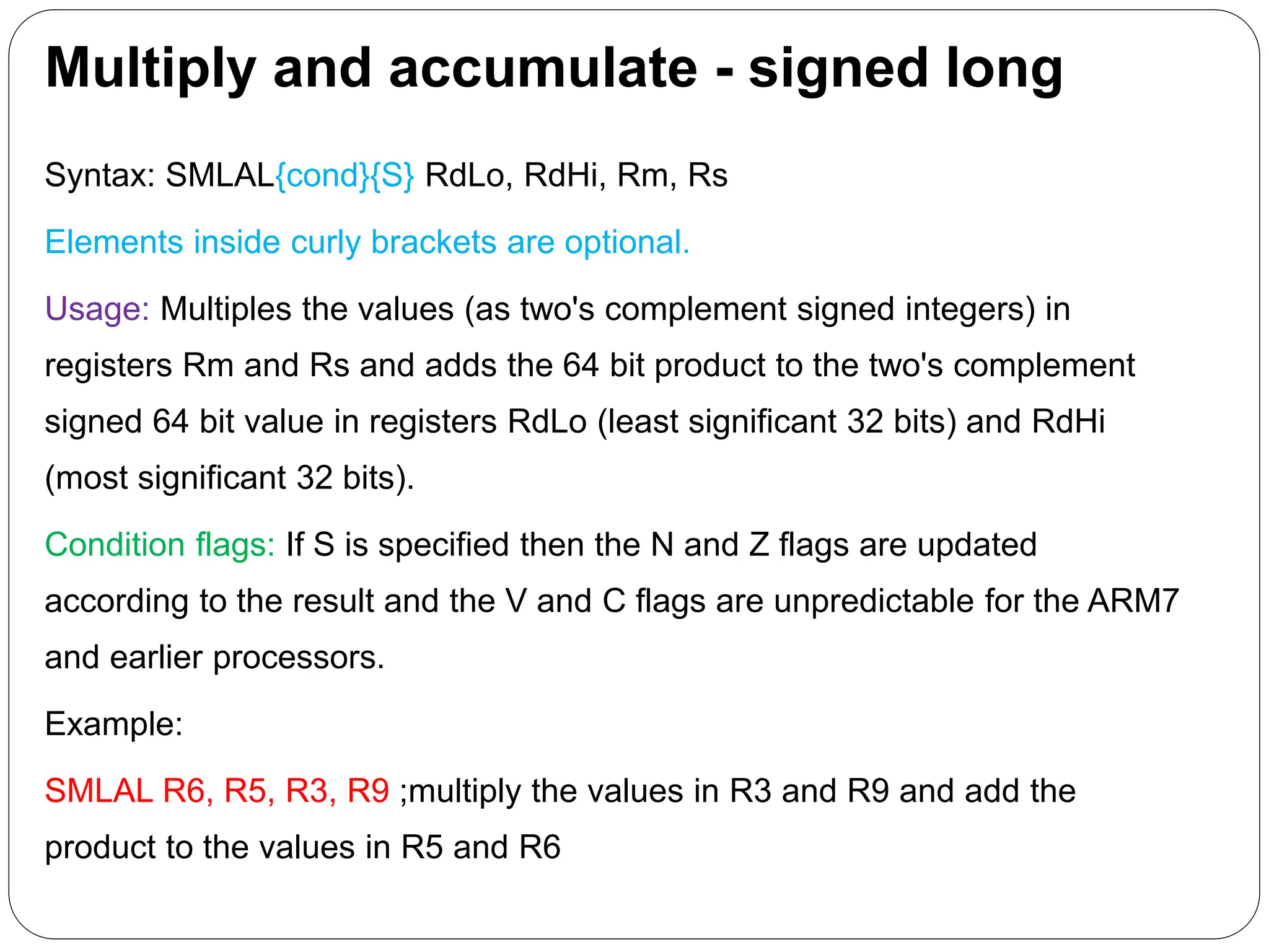 Multiply and accumulate - signed long
Syntax: SMLAL{cond}{S} RdLo, RdHi, Rm, Rs
Elements inside curly brackets are optional.
Usage: Multiples the values (as two's complement signed integers) in
registers Rm and Rs and adds the 64 bit product to the two's complement
signed 64 bit value in registers RdLo (least significant 32 bits) and RdHi
(most significant 32 bits).
Condition flags: If S is specified then the N and Z flags are updated
according to the result and the V and C flags are unpredictable for the ARM7
and earlier processors.
Example:
SMLAL R6, R5, R3, R9 ;multiply the values in R3 and R9 and add the
product to the values in R5 and R6
 