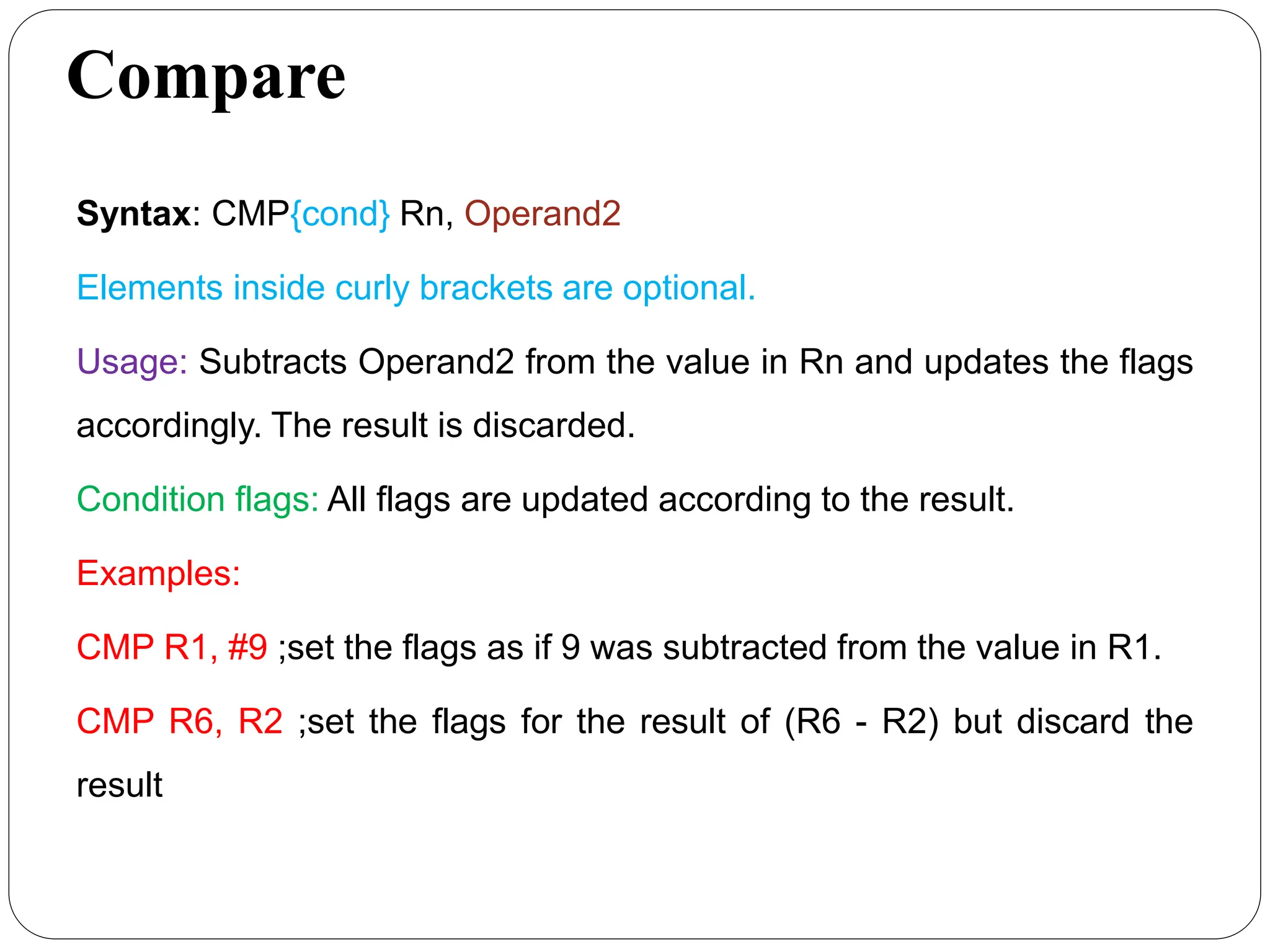 Compare
Syntax: CMP{cond} Rn, Operand2
Elements inside curly brackets are optional.
Usage: Subtracts Operand2 from the value in Rn and updates the flags
accordingly. The result is discarded.
Condition flags: All flags are updated according to the result.
Examples:
CMP R1, #9 ;set the flags as if 9 was subtracted from the value in R1.
CMP R6, R2 ;set the flags for the result of (R6 - R2) but discard the
result
 