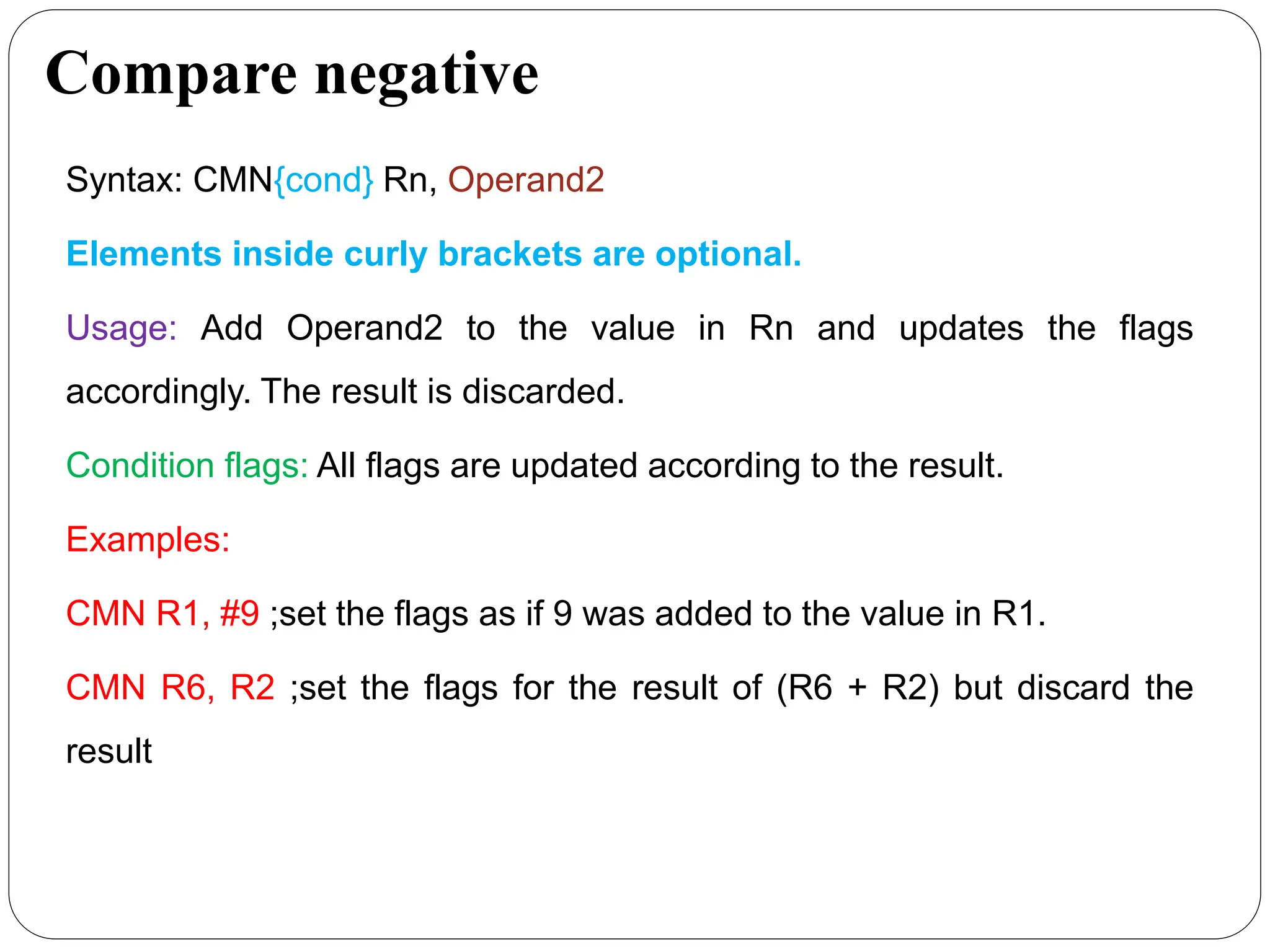 Compare negative
Syntax: CMN{cond} Rn, Operand2
Elements inside curly brackets are optional.
Usage: Add Operand2 to the value in Rn and updates the flags
accordingly. The result is discarded.
Condition flags: All flags are updated according to the result.
Examples:
CMN R1, #9 ;set the flags as if 9 was added to the value in R1.
CMN R6, R2 ;set the flags for the result of (R6 + R2) but discard the
result
 