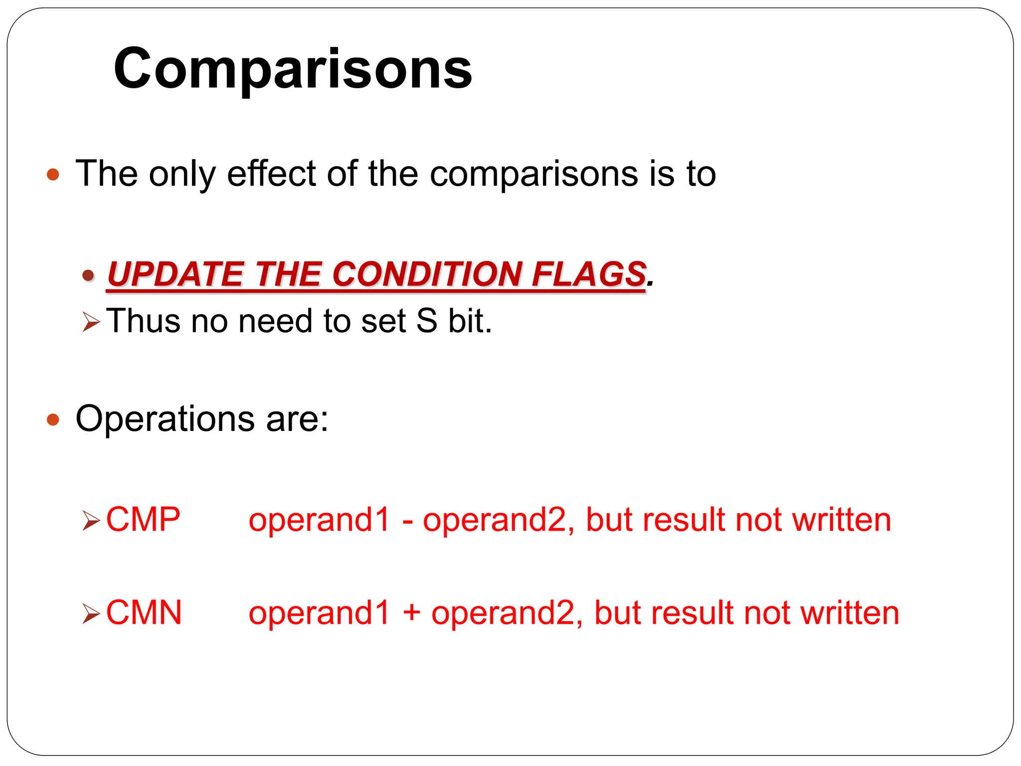 Comparisons
 The only effect of the comparisons is to
 UPDATE THE CONDITION FLAGS.
Thus no need to set S bit.
 Operations are:
CMP operand1 - operand2, but result not written
CMN operand1 + operand2, but result not written
 