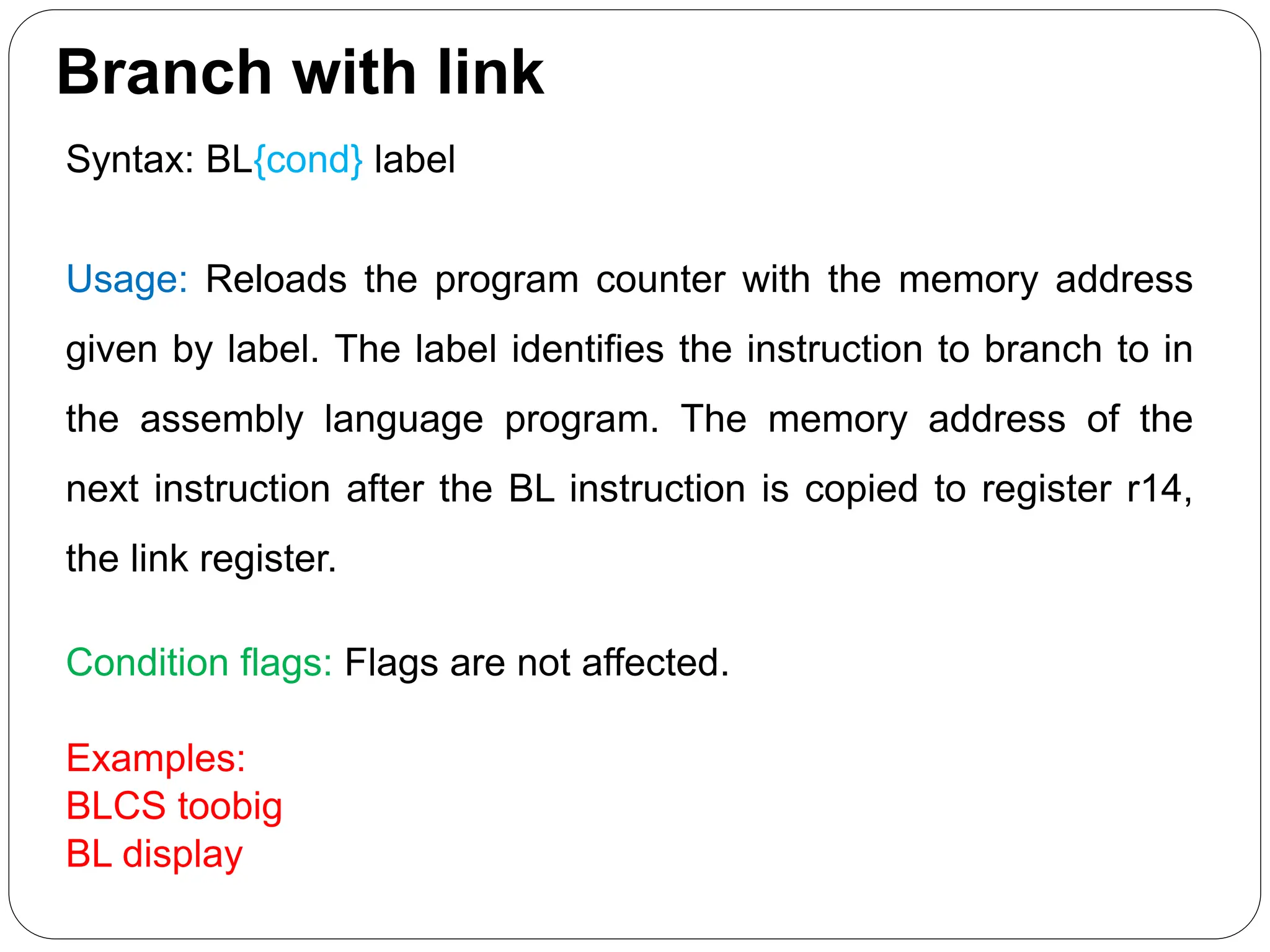 Branch with link
Syntax: BL{cond} label
Usage: Reloads the program counter with the memory address
given by label. The label identifies the instruction to branch to in
the assembly language program. The memory address of the
next instruction after the BL instruction is copied to register r14,
the link register.
Condition flags: Flags are not affected.
Examples:
BLCS toobig
BL display
 
