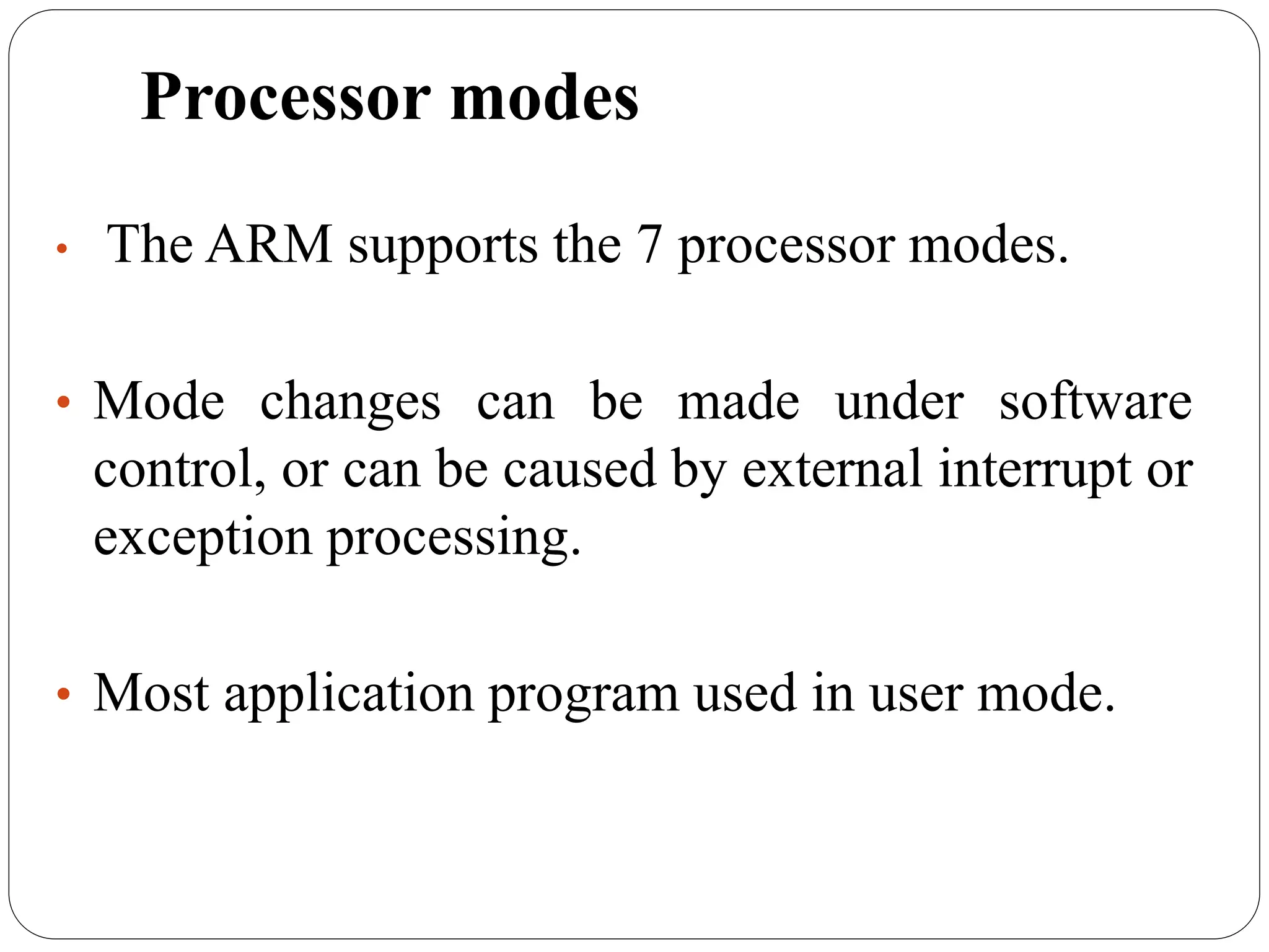 Processor modes
• The ARM supports the 7 processor modes.
• Mode changes can be made under software
control, or can be caused by external interrupt or
exception processing.
• Most application program used in user mode.
 
