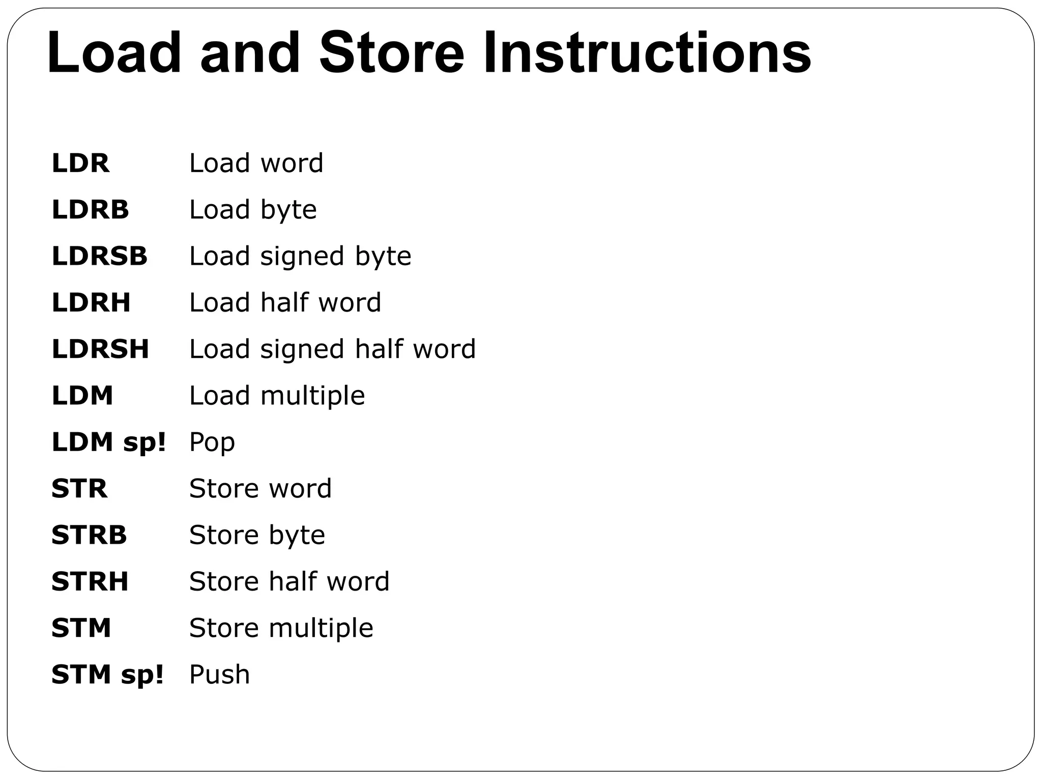 Load and Store Instructions
LDR Load word
LDRB Load byte
LDRSB Load signed byte
LDRH Load half word
LDRSH Load signed half word
LDM Load multiple
LDM sp! Pop
STR Store word
STRB Store byte
STRH Store half word
STM Store multiple
STM sp! Push
 