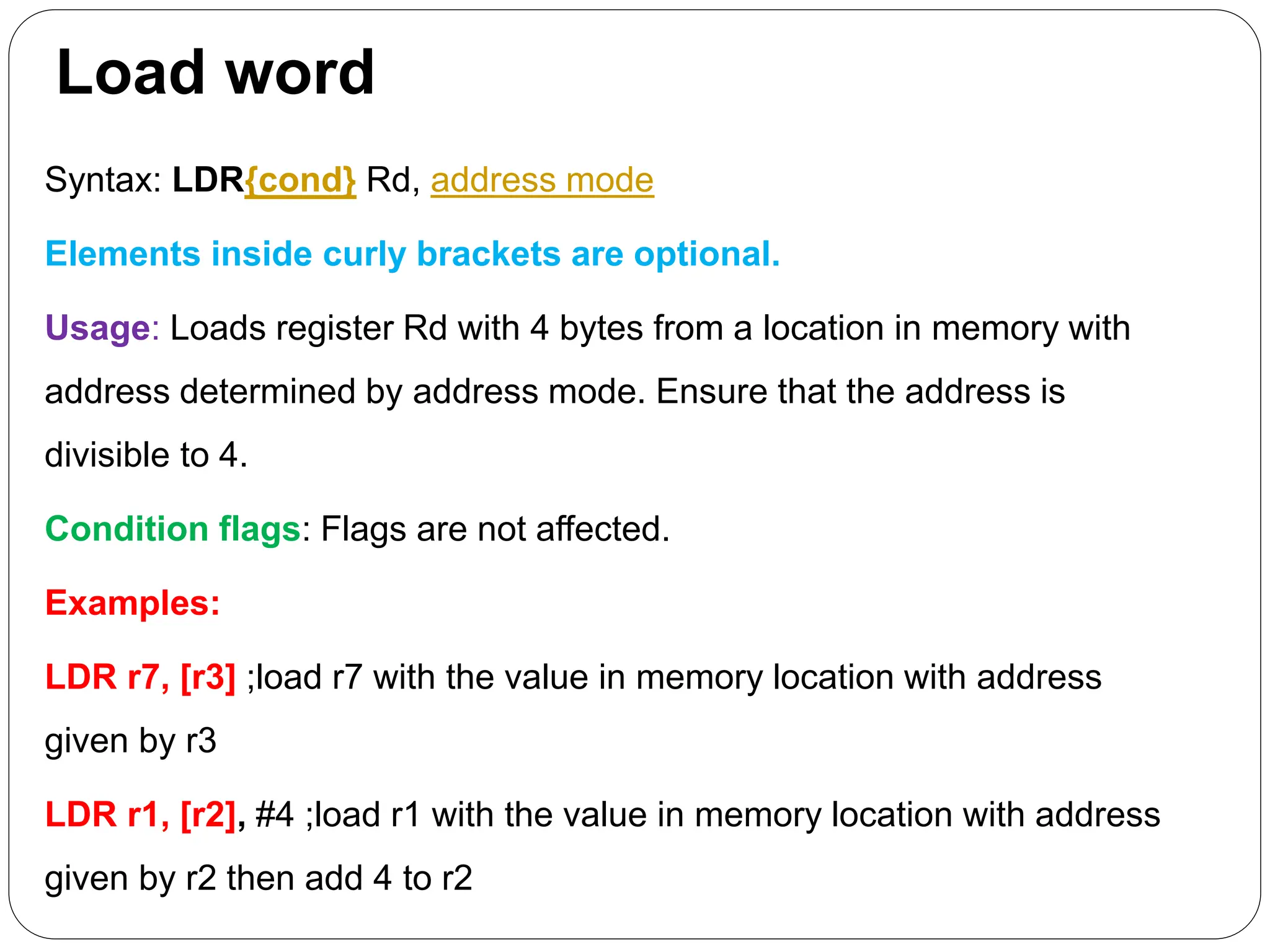 Load word
Syntax: LDR{cond} Rd, address mode
Elements inside curly brackets are optional.
Usage: Loads register Rd with 4 bytes from a location in memory with
address determined by address mode. Ensure that the address is
divisible to 4.
Condition flags: Flags are not affected.
Examples:
LDR r7, [r3] ;load r7 with the value in memory location with address
given by r3
LDR r1, [r2], #4 ;load r1 with the value in memory location with address
given by r2 then add 4 to r2
 