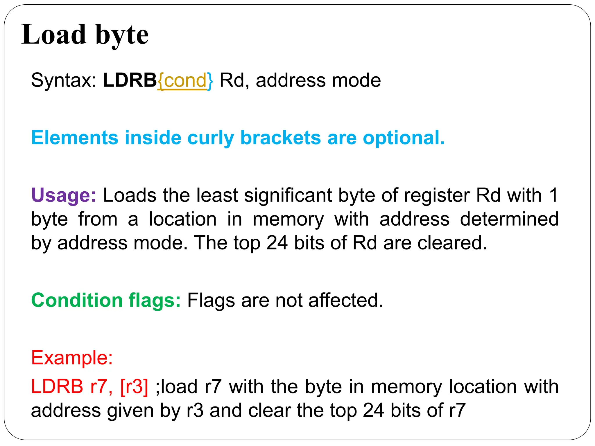 Load byte
Syntax: LDRB{cond} Rd, address mode
Elements inside curly brackets are optional.
Usage: Loads the least significant byte of register Rd with 1
byte from a location in memory with address determined
by address mode. The top 24 bits of Rd are cleared.
Condition flags: Flags are not affected.
Example:
LDRB r7, [r3] ;load r7 with the byte in memory location with
address given by r3 and clear the top 24 bits of r7
 
