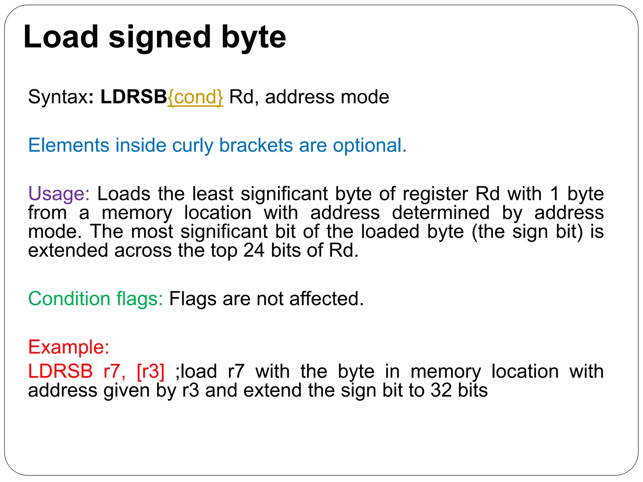 Load signed byte
Syntax: LDRSB{cond} Rd, address mode
Elements inside curly brackets are optional.
Usage: Loads the least significant byte of register Rd with 1 byte
from a memory location with address determined by address
mode. The most significant bit of the loaded byte (the sign bit) is
extended across the top 24 bits of Rd.
Condition flags: Flags are not affected.
Example:
LDRSB r7, [r3] ;load r7 with the byte in memory location with
address given by r3 and extend the sign bit to 32 bits
 