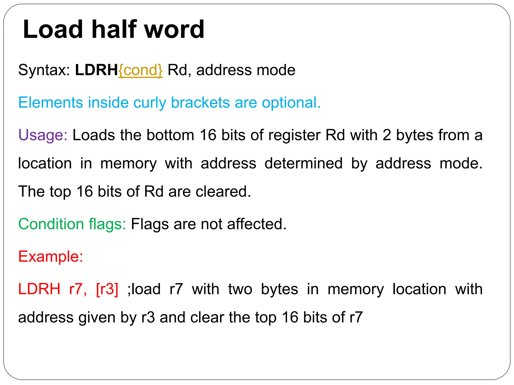 Load half word
Syntax: LDRH{cond} Rd, address mode
Elements inside curly brackets are optional.
Usage: Loads the bottom 16 bits of register Rd with 2 bytes from a
location in memory with address determined by address mode.
The top 16 bits of Rd are cleared.
Condition flags: Flags are not affected.
Example:
LDRH r7, [r3] ;load r7 with two bytes in memory location with
address given by r3 and clear the top 16 bits of r7
 