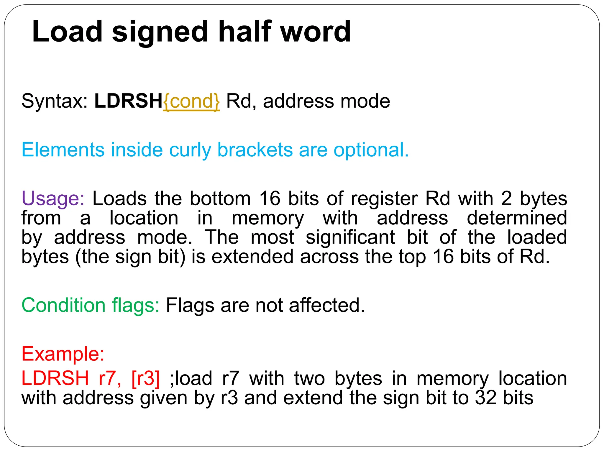 Load signed half word
Syntax: LDRSH{cond} Rd, address mode
Elements inside curly brackets are optional.
Usage: Loads the bottom 16 bits of register Rd with 2 bytes
from a location in memory with address determined
by address mode. The most significant bit of the loaded
bytes (the sign bit) is extended across the top 16 bits of Rd.
Condition flags: Flags are not affected.
Example:
LDRSH r7, [r3] ;load r7 with two bytes in memory location
with address given by r3 and extend the sign bit to 32 bits
 