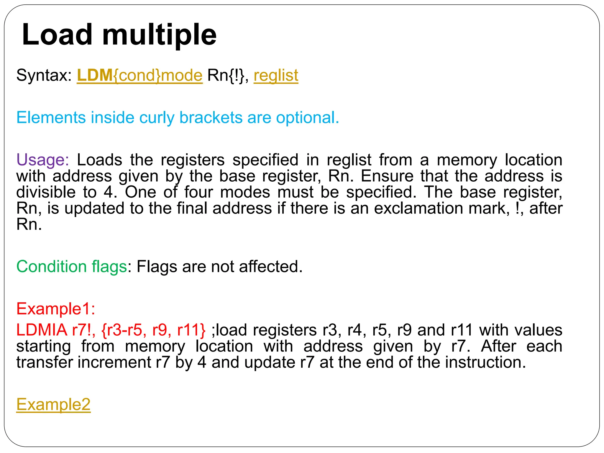 Load multiple
Syntax: LDM{cond}mode Rn{!}, reglist
Elements inside curly brackets are optional.
Usage: Loads the registers specified in reglist from a memory location
with address given by the base register, Rn. Ensure that the address is
divisible to 4. One of four modes must be specified. The base register,
Rn, is updated to the final address if there is an exclamation mark, !, after
Rn.
Condition flags: Flags are not affected.
Example1:
LDMIA r7!, {r3-r5, r9, r11} ;load registers r3, r4, r5, r9 and r11 with values
starting from memory location with address given by r7. After each
transfer increment r7 by 4 and update r7 at the end of the instruction.
Example2
 