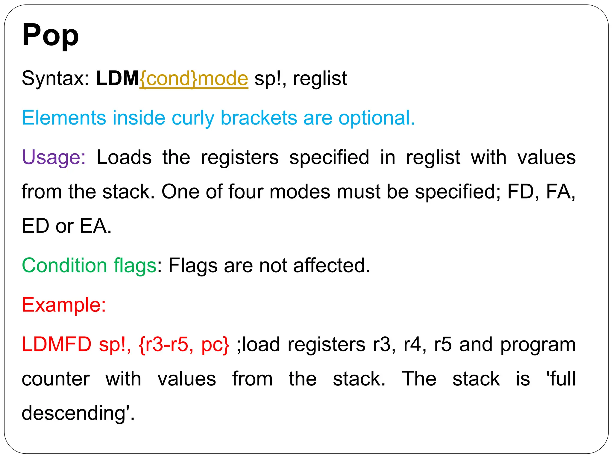 Pop
Syntax: LDM{cond}mode sp!, reglist
Elements inside curly brackets are optional.
Usage: Loads the registers specified in reglist with values
from the stack. One of four modes must be specified; FD, FA,
ED or EA.
Condition flags: Flags are not affected.
Example:
LDMFD sp!, {r3-r5, pc} ;load registers r3, r4, r5 and program
counter with values from the stack. The stack is 'full
descending'.
 