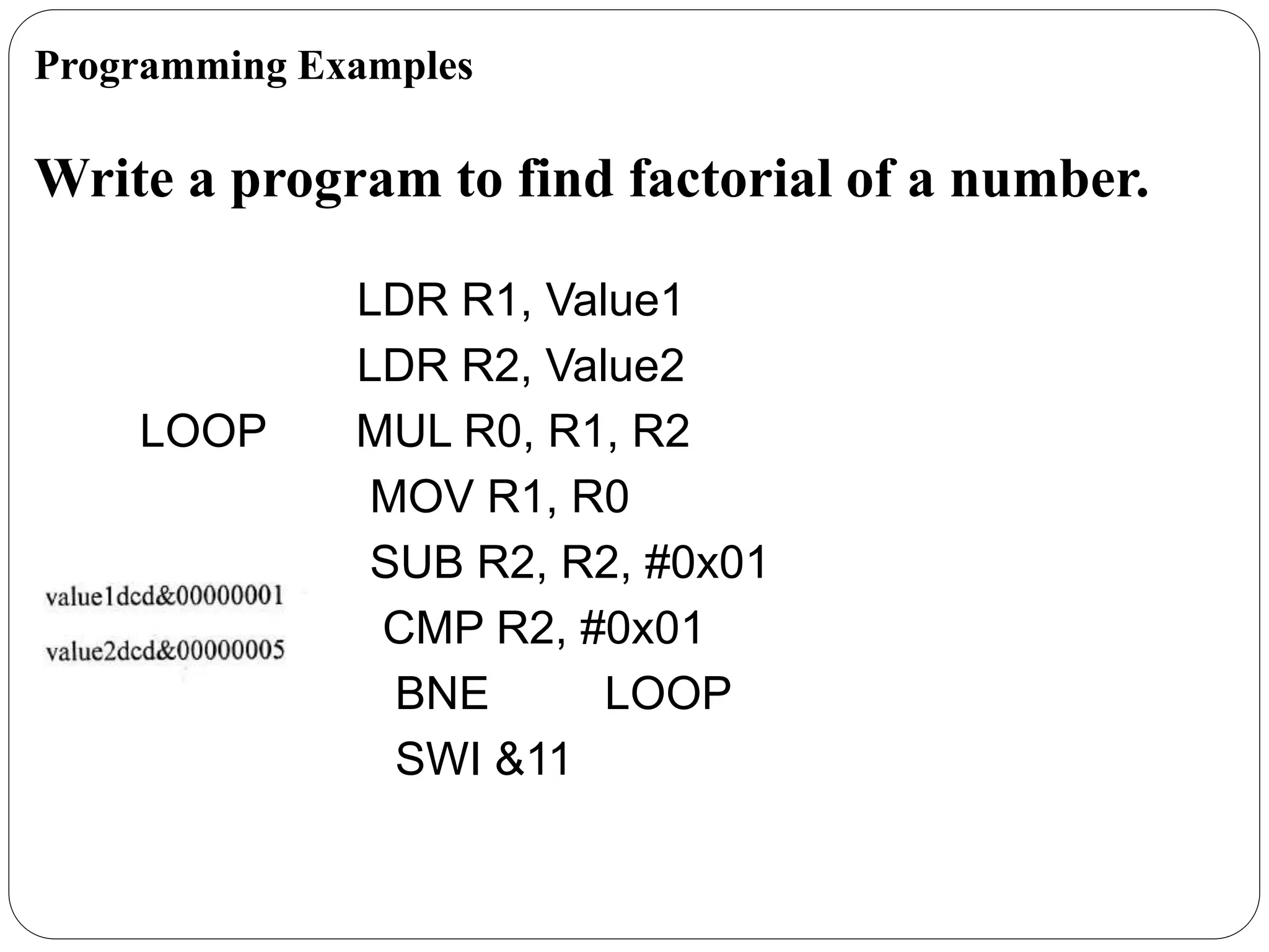 Write a program to find factorial of a number.
LDR R1, Value1
LDR R2, Value2
LOOP MUL R0, R1, R2
MOV R1, R0
SUB R2, R2, #0x01
CMP R2, #0x01
BNE LOOP
SWI &11
Programming Examples
 