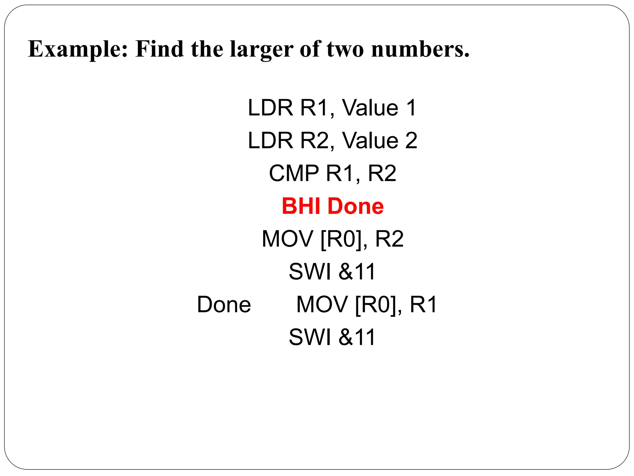 Example: Find the larger of two numbers.
LDR R1, Value 1
LDR R2, Value 2
CMP R1, R2
BHI Done
MOV [R0], R2
SWI &11
Done MOV [R0], R1
SWI &11
 