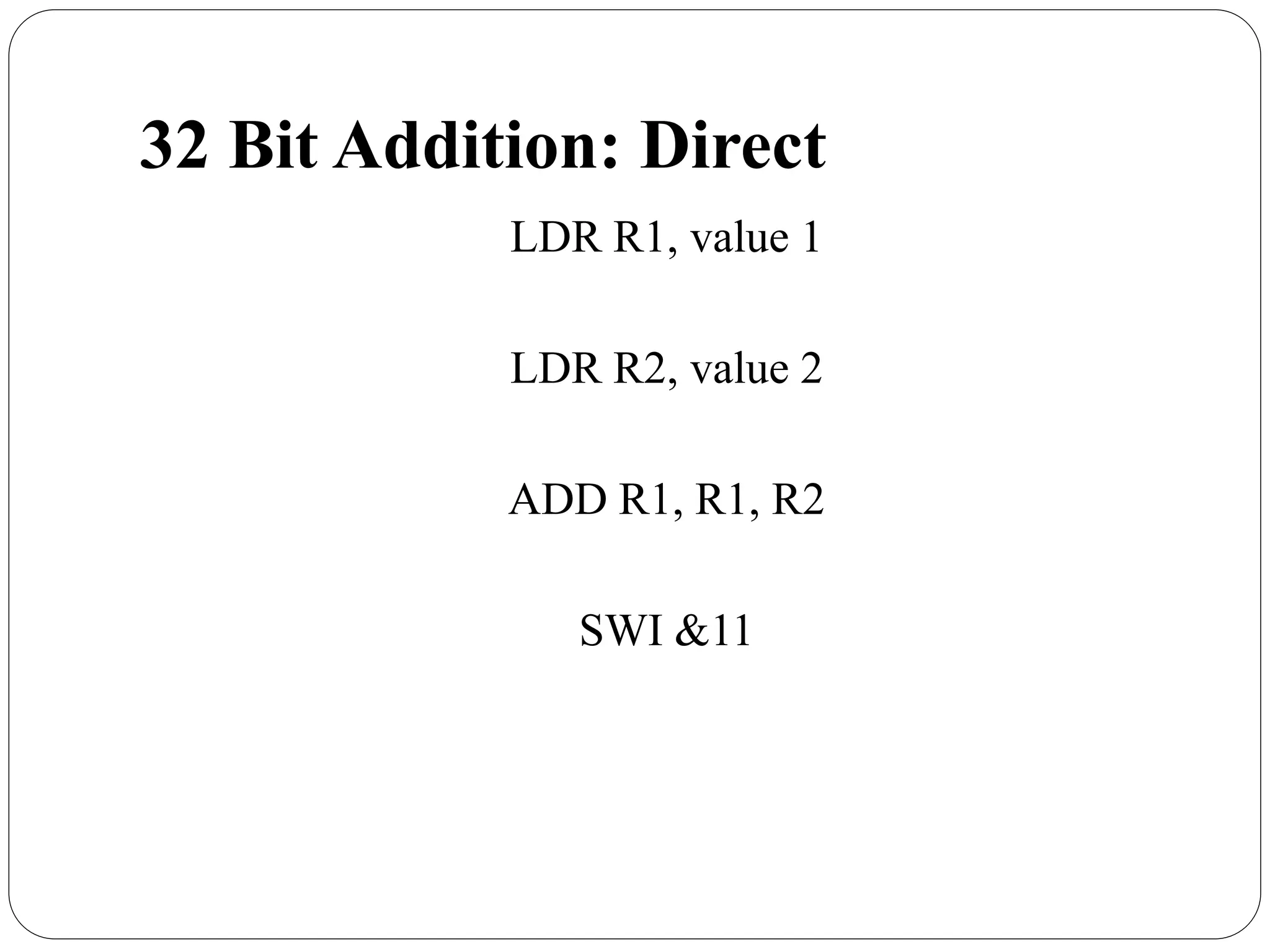 32 Bit Addition: Direct
LDR R1, value 1
LDR R2, value 2
ADD R1, R1, R2
SWI &11
 