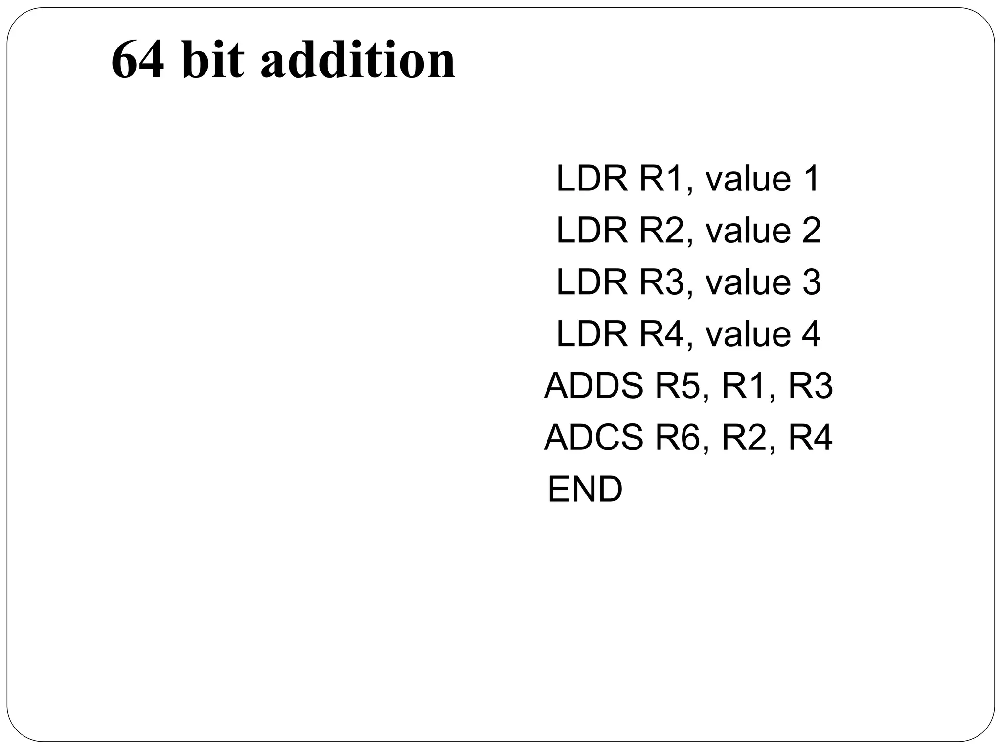 64 bit addition
LDR R1, value 1
LDR R2, value 2
LDR R3, value 3
LDR R4, value 4
ADDS R5, R1, R3
ADCS R6, R2, R4
END
 