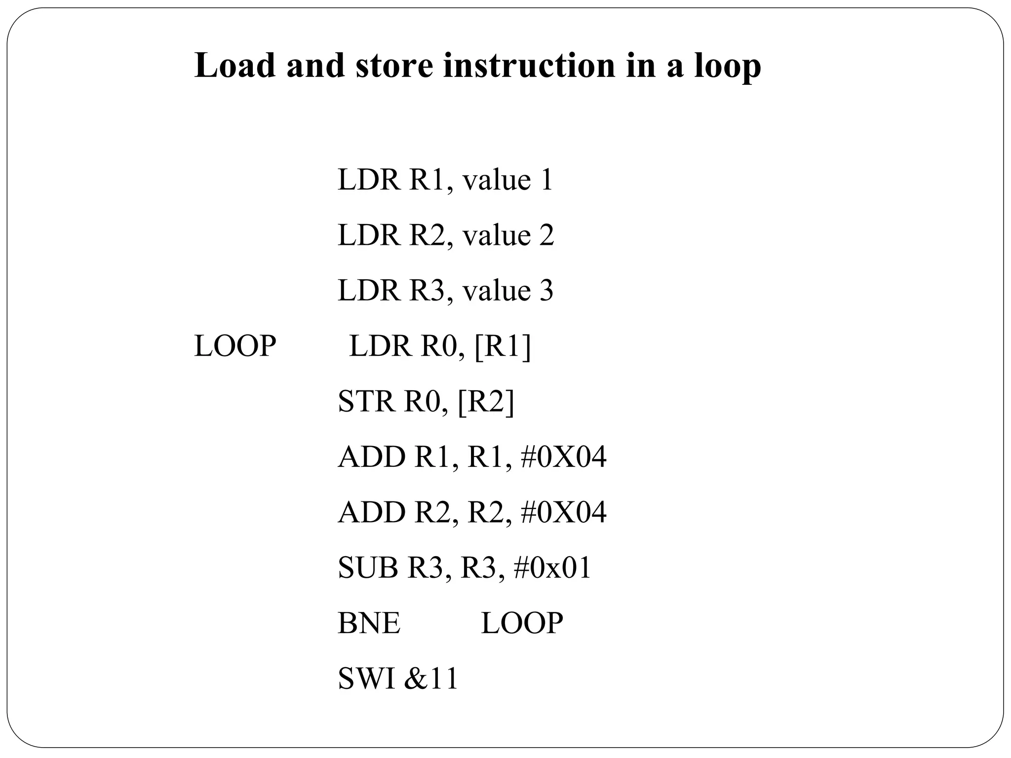 Load and store instruction in a loop
LDR R1, value 1
LDR R2, value 2
LDR R3, value 3
LOOP LDR R0, [R1]
STR R0, [R2]
ADD R1, R1, #0X04
ADD R2, R2, #0X04
SUB R3, R3, #0x01
BNE LOOP
SWI &11
 