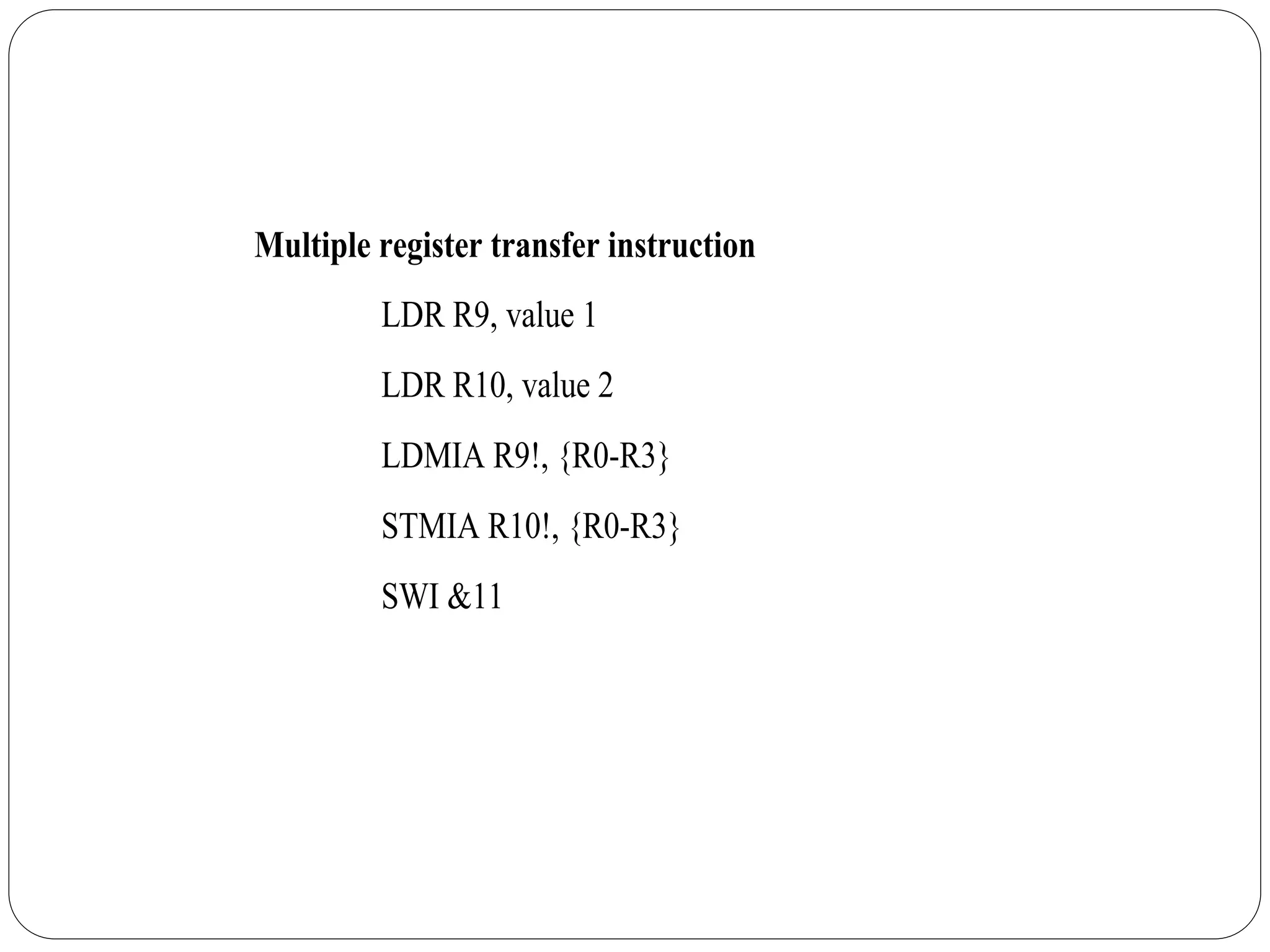 Multiple register transfer instruction
LDR R9, value 1
LDR R10, value 2
LDMIA R9!, {R0-R3}
STMIA R10!, {R0-R3}
SWI &11
 