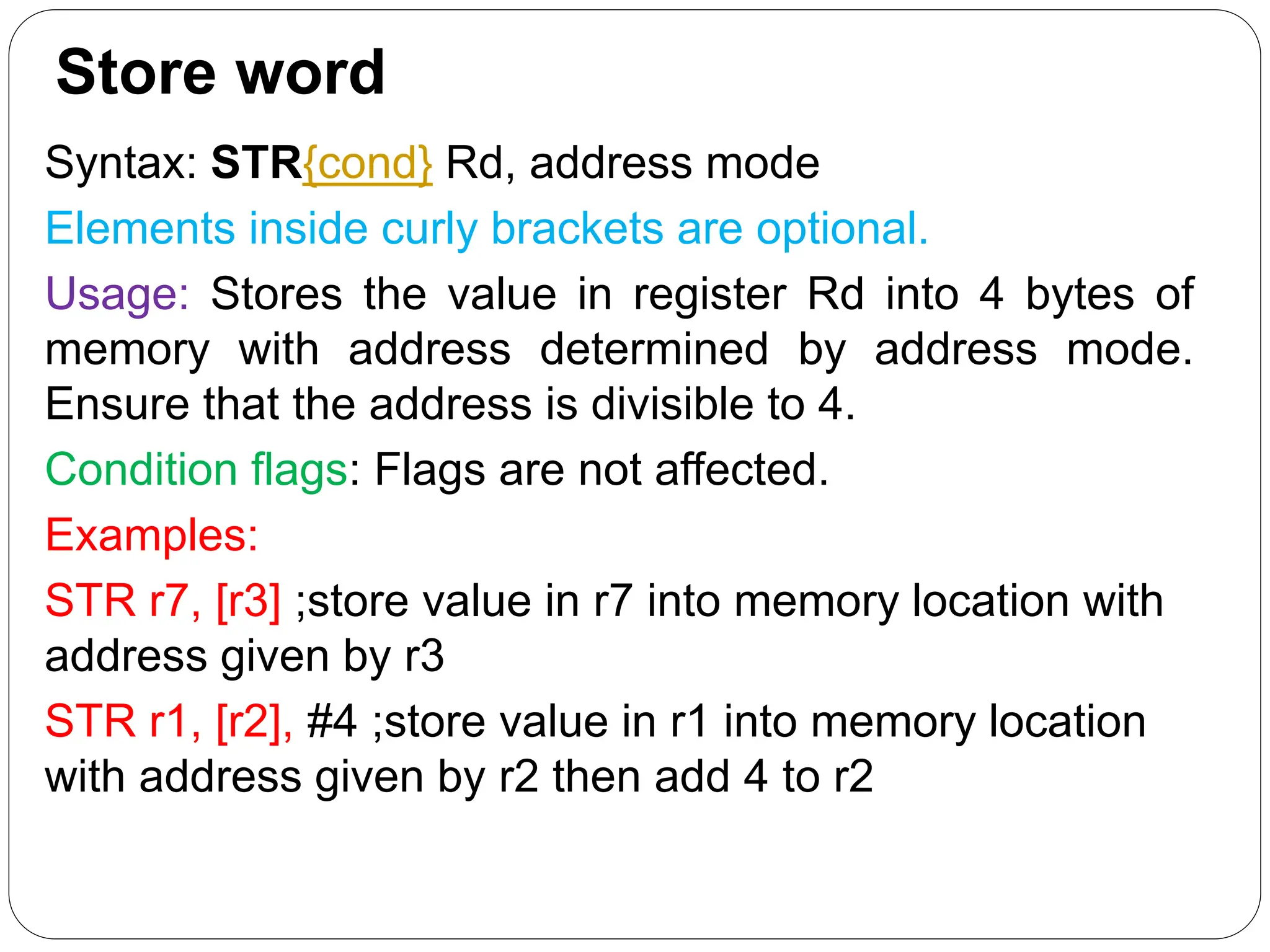 Store word
Syntax: STR{cond} Rd, address mode
Elements inside curly brackets are optional.
Usage: Stores the value in register Rd into 4 bytes of
memory with address determined by address mode.
Ensure that the address is divisible to 4.
Condition flags: Flags are not affected.
Examples:
STR r7, [r3] ;store value in r7 into memory location with
address given by r3
STR r1, [r2], #4 ;store value in r1 into memory location
with address given by r2 then add 4 to r2
 