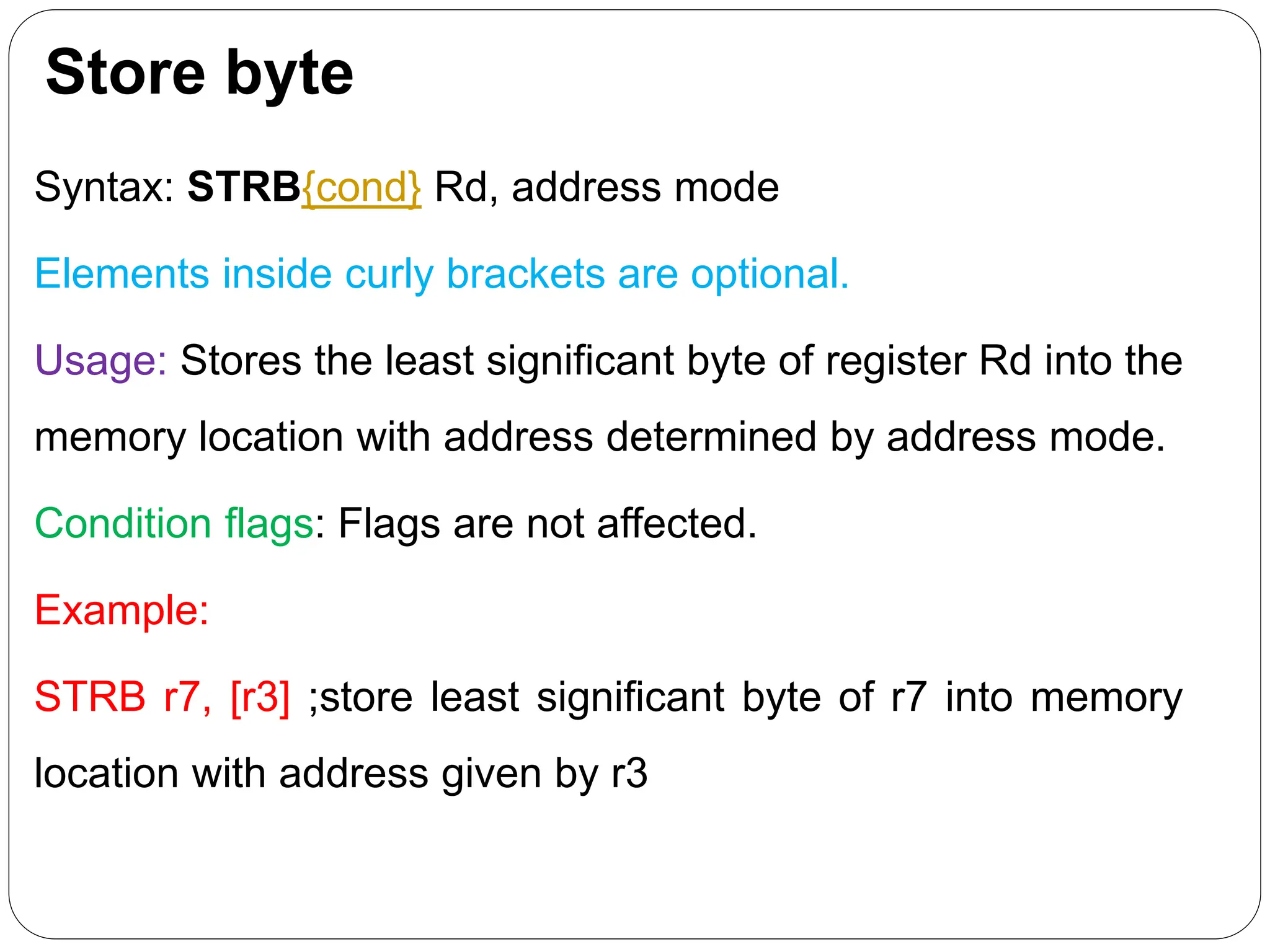 Store byte
Syntax: STRB{cond} Rd, address mode
Elements inside curly brackets are optional.
Usage: Stores the least significant byte of register Rd into the
memory location with address determined by address mode.
Condition flags: Flags are not affected.
Example:
STRB r7, [r3] ;store least significant byte of r7 into memory
location with address given by r3
 