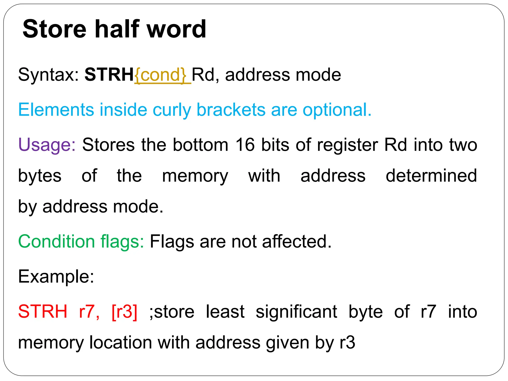 Store half word
Syntax: STRH{cond} Rd, address mode
Elements inside curly brackets are optional.
Usage: Stores the bottom 16 bits of register Rd into two
bytes of the memory with address determined
by address mode.
Condition flags: Flags are not affected.
Example:
STRH r7, [r3] ;store least significant byte of r7 into
memory location with address given by r3
 