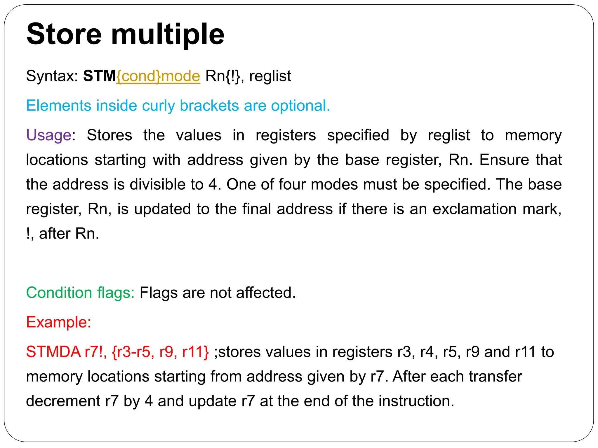 Store multiple
Syntax: STM{cond}mode Rn{!}, reglist
Elements inside curly brackets are optional.
Usage: Stores the values in registers specified by reglist to memory
locations starting with address given by the base register, Rn. Ensure that
the address is divisible to 4. One of four modes must be specified. The base
register, Rn, is updated to the final address if there is an exclamation mark,
!, after Rn.
Condition flags: Flags are not affected.
Example:
STMDA r7!, {r3-r5, r9, r11} ;stores values in registers r3, r4, r5, r9 and r11 to
memory locations starting from address given by r7. After each transfer
decrement r7 by 4 and update r7 at the end of the instruction.
 